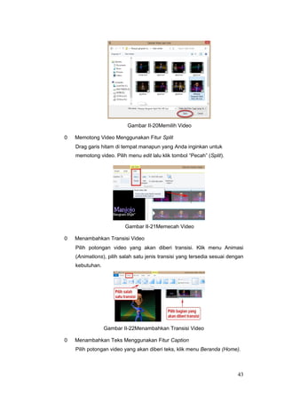 Gambar II-20Memilih Video
0 Memotong Video Menggunakan Fitur Split
Drag garis hitam di tempat manapun yang Anda inginkan untuk
memotong video. Pilih menu edit lalu klik tombol “Pecah” (Split).
Gambar II-21Memecah Video
0 Menambahkan Transisi Video
Pilih potongan video yang akan diberi transisi. Klik menu Animasi
(Animations), pilih salah satu jenis transisi yang tersedia sesuai dengan
kebutuhan.
Gambar II-22Menambahkan Transisi Video
0 Menambahkan Teks Menggunakan Fitur Caption
Pilih potongan video yang akan diberi teks, klik menu Beranda (Home).
43
 