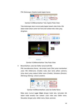 Pilih Keterangan (Caption) pada bagian kanan.
Gambar II-23Menambahkan Teks Caption Pada Video
Teks keterangan akan muncul pada bagian bawah video Anda. Klik
dalam kotak tulisan (enter text here) dan tuliskan teks video yang
diinginkan.
Gambar II-24Menambahkan Teks Pada Video
0 Menambahkan Judul dan Daftar nama/credit tittle
Pilih menuBeranda (Home) , klik tombol Judul (Title )untuk memberikan
Judul. Klik Daftarnama (Credits) maka akan berisi pilihan submenu
(drop down) yang meliputi Daftar nama (Credits), Sutradara (Director),
Dibintangi (Staring), Lokasi (Location).
Gambar II-25Menambahkan Judul dan Daftar Nama
Maka akan muncul Layar hitam dengan kotak teks, kemudian klik
dalam kotak tersebut dan tuliskan Judul video atau Daftar nama.
Sesuaikan dengan judul, daftar nama, lokasi, pemeran.
44
 