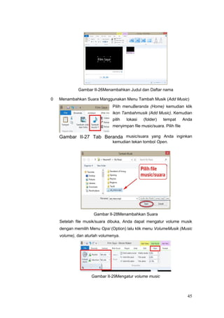 Gambar II-26Menambahkan Judul dan Daftar nama
0 Menambahkan Suara Manggunakan Menu Tambah Musik (Add Music)
Pilih menuBeranda (Home) kemudian klik
ikon Tambahmusik (Add Music). Kemudian
pilih lokasi (folder) tempat Anda
menyimpan file music/suara. Pilih file
Gambar II-27 Tab Beranda music/suara yang Anda inginkan
kemudian tekan tombol Open.
Gambar II-28Menambahkan Suara
Setelah file musik/suara dibuka, Anda dapat mengatur volume musik
dengan memilih Menu Opsi (Option) lalu klik menu VolumeMusik (Music
volume), dan aturlah volumenya.
Gambar II-29Mengatur volume music
45
 