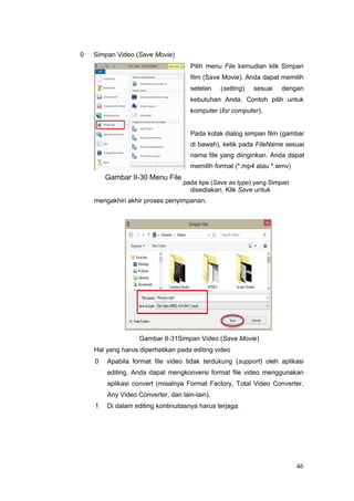 0 Simpan Video (Save Movie)
Pilih menu File kemudian klik Simpan
film (Save Movie). Anda dapat memilih
setelan (setting) sesuai dengan
kebutuhan Anda. Contoh pilih untuk
komputer (for computer).
Pada kotak dialog simpan film (gambar
di bawah), ketik pada FileName sesuai
nama file yang diinginkan. Anda dapat
memilih format (*.mp4 atau *.wmv)
Gambar II-30 Menu File
pada tipe (Save as type) yang Simpan
disediakan. Klik Save untuk
mengakhiri akhir proses penyimpanan.
Gambar II-31Simpan Video (Save Movie)
Hal yang harus diperhatikan pada editing video
0 Apabila format file video tidak terdukung (support) oleh aplikasi
editing, Anda dapat mengkonversi format file video menggunakan
aplikasi convert (misalnya Format Factory, Total Video Converter,
Any Video Converter, dan lain-lain).
1 Di dalam editing kontinuitasnya harus terjaga.
46
 