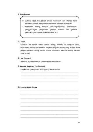 0 Rangkuman
0 Editing video merupakan proses menyusun dan menata hasil
rekaman gambar menjadi satu keutuhan berdasakan naskah.
• Pekerjaan editing meliputi capturing/importing, pemotongan,
penggabungan, penyisipan gambar, transisi dan gambar
pendukung lainnya serta pemaduan suara.
D. Tugas
Gunakan file contoh video (videos library, Wildlife) di komputer Anda,
lakukanlah editing berdasarkan langkah-langkah editing yang sudah Anda
pelajari (lakukan cutting, transisi, suara, tambahkan teks dan kredit), lakukan
save movie!
E. Tes Formatif
Jelaskan langkah-langkah proses editing yang benar!
F. Lembar Jawaban Tes Formatif
Langkah-langkah proses editing yang benar adalah
........................................................................................................................
........................................................................................................................
........................................................................................................................
........................................................................................................................
G. Lembar Kerja Siswa
.........................................................................................................................
.........................................................................................................................
.........................................................................................................................
.........................................................................................................................
.........................................................................................................................
.........................................................................................................................
.........................................................................................................................
.........................................................................................................................
47
 