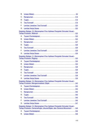 B. Uraian Materi........................................................................................94
C. Rangkuman........................................................................................119
D. Tugas..................................................................................................119
E. Tes Formatif........................................................................................119
F. Lembar Jawaban Tes Formatif...........................................................120
G. Lembar Kerja Siswa............................................................................120
Kegiatan Belajar 10: Menerapkan Fitur Aplikasi Pengolah Simulasi Visual -
Tahap Produksi: Material..............................................................................122
A. Tujuan Pembelajaran..........................................................................122
B. Uraian Materi......................................................................................122
C. Rangkuman........................................................................................127
D. Tugas..................................................................................................128
E. Tes Formatif........................................................................................128
F. Lembar Jawaban Tes Formatif...........................................................128
G. Lembar Kerja Siswa............................................................................129
Kegiatan Belajar 11: Menerapkan Fitur Aplikasi Pengolah Simulasi Visual -
Tahap Produksi: Rigging...............................................................................130
A. Tujuan Pembelajaran..........................................................................130
B. Uraian Materi......................................................................................130
C. Rangkuman........................................................................................138
D. Tugas..................................................................................................138
E. Tes Formatif........................................................................................138
F. Lembar Jawaban Tes Formatif...........................................................138
G. Lembar Kerja Siswa............................................................................139
Kegiatan Belajar 12: Menerapkan Fitur Aplikasi Pengolah Simulasi Visual -
Tahap Produksi: Menganimasikan Objek......................................................140
A. Tujuan Pembelajaran..........................................................................140
B. Uraian Materi......................................................................................140
C. Rangkuman........................................................................................146
D. Tugas..................................................................................................146
E. Tes Formatif........................................................................................146
F. Lembar Jawaban Tes Formatif...........................................................146
G. Lembar Kerja Siswa............................................................................147
Kegiatan Belajar 13: Menerapkan Fitur Aplikasi Pengolah Simulasi Visual -
Tahap Produksi: CameraAngle, UkuranObjek, dan Camera Movement........148
A. Tujuan Pembelajaran..........................................................................148
B. Uraian Materi......................................................................................148
viii
 