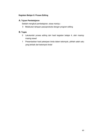 Kegiatan Belajar 6: Proses Editing
A. Tujuan Pembelajaran
Setelah mengikuti pembelajaran, siswa mampu :
0 Melakukan tahapan pascaproduksi dengan program editing
B. Tugas
0 Lakukanlah proses editing dari hasil kegiatan belajar 4, oleh masing-
masing siswa!
1 Presentasikan hasil pekerjaan Anda dalam kelompok, pilihlah salah satu
yang terbaik dari kelompok Anda!
49
 