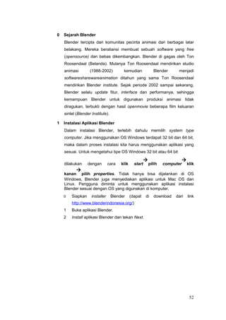 0 Sejarah Blender
Blender tercipta dari komunitas pecinta animasi dari berbagai latar
belakang. Mereka beraliansi membuat sebuah software yang free
(opensource) dan bebas dikembangkan. Blender di gagas oleh Ton
Roosendaal (Belanda). Mulanya Ton Roosendaal mendirikan studio
animasi (1988-2002) kemudian Blender menjadi
softwaresharewareanimation ditahun yang sama Ton Roosendaal
mendirikan Blender institute. Sejak periode 2002 sampai sekarang,
Blender selalu update fitur, interface dan performanya, sehingga
kemampuan Blender untuk digunakan produksi animasi tidak
diragukan, terbukti dengan hasil openmovie beberapa film keluaran
sintel (Blender Institute).
1 Instalasi Aplikasi Blender
Dalam instalasi Blender, terlebih dahulu memilih system type
computer. Jika menggunakan OS Windows terdapat 32 bit dan 64 bit,
maka dalam proses instalasi kita harus menggunakan aplikasi yang
sesuai. Untuk mengetahui tipe OS Windows 32 bit atau 64 bit
dilakukan dengan cara klik start

pilih computer

klik
kanan

pilih properties. Tidak hanya bisa dijalankan di OS
Windows, Blender juga menyediakan aplikasi untuk Mac OS dan
Linux. Pengguna diminta untuk menggunakan aplikasi instalasi
Blender sesuai dengan OS yang digunakan di komputer.
0 Siapkan installer Blender (dapat di download dari link
http://www.blenderindonesia.org/)
1 Buka aplikasi Blender.
2 Install aplikasi Blender dan tekan Next.
52
 