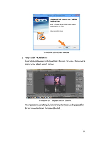 Gambar II-36 Instalasi Blender
0 Pengenalan Fitur Blender
Secaradefaultatausaatmembukaaplikasi Blender, tampilan Blenderyang
akan muncul adalah seperti berikut.
Gambar II-37 Tampilan Default Blender
KlikkiripadasembarangtempatuntukmenampilkanfactorysettingspadaBlen
der,sehinggaakantampil fitur seperti berikut.
55
 