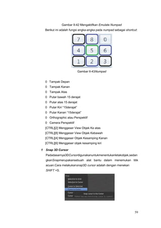 Gambar II-42 Mengaktifkan Emulate Numpad
Berikut ini adalah fungsi angka-angka pada numpad sebagai shortcut:
Gambar II-43Numpad
0 Tampak Depan
0 Tampak Kanan
0 Tampak Atas
0 Putar bawah 15 derajat
0 Putar atas 15 derajat
0 Putar Kiri “15derajat”
0 Putar Kanan “15derajat”
0 Orthographic atau Perspektif
0 Camera Perspektif
[CTRL][2] Menggeser View Objek Ke atas
[CTRL][8] Menggeser View Objek Kebawah
[CTRL][4] Menggeser Objek Kesamping Kanan
[CTRL][6] Menggeser objek kesamping kiri
1 Snap 3D Cursor
Padadasarnya3DCursordigunakanuntukmenentukanletakobjek,sedan
gkanSnapmerupakansebuah alat bantu dalam menemukan titik
acuan.Cara melakukansnap3D cursor adalah dengan menekan
SHIFT +S.
59
 