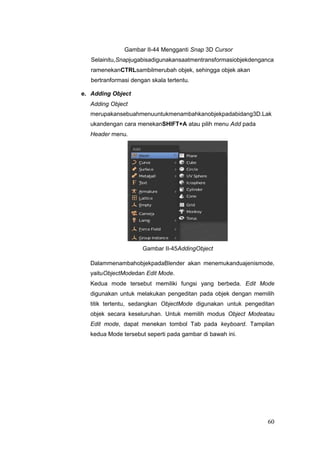 Gambar II-44 Mengganti Snap 3D Cursor
Selainitu,Snapjugabisadigunakansaatmentransformasiobjekdenganca
ramenekanCTRLsambilmerubah objek, sehingga objek akan
bertranformasi dengan skala tertentu.
e. Adding Object
Adding Object
merupakansebuahmenuuntukmenambahkanobjekpadabidang3D.Lak
ukandengan cara menekanSHIFT+A atau pilih menu Add pada
Header menu.
Gambar II-45AddingObject
DalammenambahobjekpadaBlender akan menemukanduajenismode,
yaituObjectModedan Edit Mode.
Kedua mode tersebut memiliki fungsi yang berbeda. Edit Mode
digunakan untuk melakukan pengeditan pada objek dengan memilih
titik tertentu, sedangkan ObjectMode digunakan untuk pengeditan
objek secara keseluruhan. Untuk memilih modus Object Modeatau
Edit mode, dapat menekan tombol Tab pada keyboard. Tampilan
kedua Mode tersebut seperti pada gambar di bawah ini.
60
 