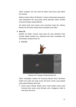 latihan navigation and view maka file latihan hanya fokus pada latihan
fitur tersebut.
Metode simulasi latihan file Blender ini dapat mempercepat penguasaan
serta pembiasaan fitur yang paling sering digunakan dalam produksi
animasi 3D dengan software Blender.
File latihan terdiri atas simulasi untuk memahami fungsi fitur software
Blender dan file latihan dengan teknik mengubah posisi objek.
0 Basic 3D
Bukalah file latihan simulasi visual pada CD yang disertakan Buku
Simulasi Digital semester dua. Sekarang Anda akan mempelajari dari
awal dengan mengenal basic 3D.
0 Pivot 3D
Gambar II-47 Tampilan SumbuKoordinat 3D
Dalam mempelajari software 3D khususnya Blender harus memahami
terlebih dulu posisi dan fungsi sumbu 3D (pivot). Sumbu yang terdapat
pada software Blender terdiri atas:
0 Sumbu Xyang ditandai dengan warna merah adalah sumbu posisi
horisontal atau sumbu yang berfungsi untuk menggerser objek ke
arah kanan dan ke kiri.
62
 
