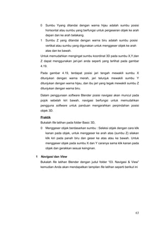 0 Sumbu Yyang ditandai dengan warna hijau adalah sumbu posisi
horisontal atau sumbu yang berfungsi untuk pergeseran objek ke arah
depan dan ke arah belakang.
1 Sumbu Z yang ditandai dengan warna biru adalah sumbu posisi
vertikal atau sumbu yang digunakan untuk menggeser objek ke arah
atas dan ke bawah.
Untuk memudahkan mengingat sumbu koordinat 3D pada sumbu X,Y,dan
Z dapat menggunakan jari-jari anda seperti yang terlihat pada gambar
4.19.
Pada gambar 4.19, terdapat posisi jari tengah mewakili sumbu X
ditunjukan dengan warna merah, jari telunjuk mewakili sumbu Y
ditunjukan dengan warna hijau, dan ibu jari yang tegak mewakili sumbu Z
ditunjukan dengan warna biru.
Dalam penggunaan software Blender posisi navigasi akan muncul pada
pojok sebelah kiri bawah, navigasi berfungsi untuk memudahkan
pengguna software untuk panduan mengarahkan perpindahan posisi
objek 3D.
Praktik
Bukalah file latihan pada folder Basic 3D,
0 Menggeser objek berdasarkan sumbu : Seleksi objek dengan cara klik
kanan pada objek, untuk menggeser ke arah atas (sumbu Z) silakan
klik kiri pada panah biru dan geser ke atas atau ke bawah. Untuk
menggeser objek pada sumbu X dan Y caranya sama klik kanan pada
objek dan gerakkan sesuai keinginan.
1 Navigasi dan View
Bukalah file latihan Blender dengan judul folder “03. Navigasi & View”
kemudian Anda akan mendapatkan tampilan file latihan seperti berikut ini
63
 