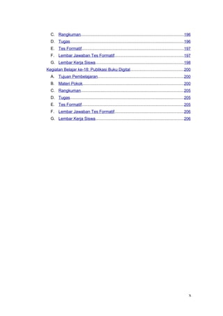 C. Rangkuman........................................................................................196
D. Tugas..................................................................................................196
E. Tes Formatif........................................................................................197
F. Lembar Jawaban Tes Formatif...........................................................197
G. Lembar Kerja Siswa............................................................................198
Kegiatan Belajar ke-18: Publikasi Buku Digital..............................................200
A. Tujuan Pembelajaran..........................................................................200
B. Materi Pokok.......................................................................................200
C. Rangkuman........................................................................................205
D. Tugas..................................................................................................205
E. Tes Formatif........................................................................................205
F. Lembar Jawaban Tes Formatif...........................................................206
G. Lembar Kerja Siswa............................................................................206
x
 