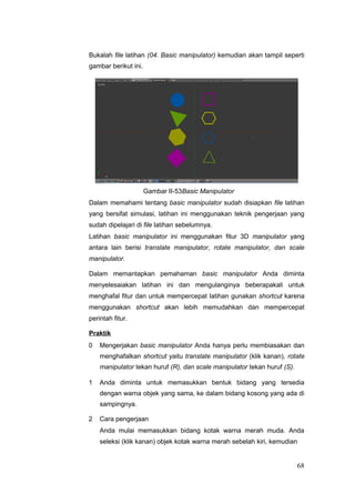 Bukalah file latihan (04. Basic manipulator) kemudian akan tampil seperti
gambar berikut ini.
Gambar II-53Basic Manipulator
Dalam memahami tentang basic manipulator sudah disiapkan file latihan
yang bersifat simulasi, latihan ini menggunakan teknik pengerjaan yang
sudah dipelajari di file latihan sebelumnya.
Latihan basic manipulator ini menggunakan fitur 3D manipulator yang
antara lain berisi translate manipulator, rotate manipulator, dan scale
manipulator.
Dalam memantapkan pemahaman basic manipulator Anda diminta
menyelesaiakan latihan ini dan mengulanginya beberapakali untuk
menghafal fitur dan untuk mempercepat latihan gunakan shortcut karena
menggunakan shortcut akan lebih memudahkan dan mempercepat
perintah fitur.
Praktik
0 Mengerjakan basic manipulator Anda hanya perlu membiasakan dan
menghafalkan shortcut yaitu translate manipulator (klik kanan), rotate
manipulator tekan huruf (R), dan scale manipulator tekan huruf (S).
1 Anda diminta untuk memasukkan bentuk bidang yang tersedia
dengan warna objek yang sama, ke dalam bidang kosong yang ada di
sampingnya.
2 Cara pengerjaan
Anda mulai memasukkan bidang kotak warna merah muda. Anda
seleksi (klik kanan) objek kotak warna merah sebelah kiri, kemudian
68
 