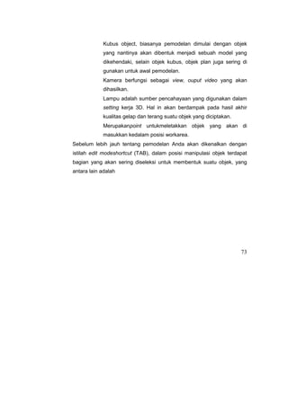 Kubus object, biasanya pemodelan dimulai dengan objek
yang nantinya akan dibentuk menjadi sebuah model yang
dikehendaki, selain objek kubus, objek plan juga sering di
gunakan untuk awal pemodelan.
Kamera berfungsi sebagai view, ouput video yang akan
dihasilkan.
Lampu adalah sumber pencahayaan yang digunakan dalam
setting kerja 3D. Hal in akan berdampak pada hasil akhir
kualitas gelap dan terang suatu objek yang diciptakan.
Merupakanpoint untukmeletakkan objek yang akan di
masukkan kedalam posisi workarea.
Sebelum lebih jauh tentang pemodelan Anda akan dikenalkan dengan
istilah edit modeshortcut (TAB), dalam posisi manipulasi objek terdapat
bagian yang akan sering diseleksi untuk membentuk suatu objek, yang
antara lain adalah
73
 
