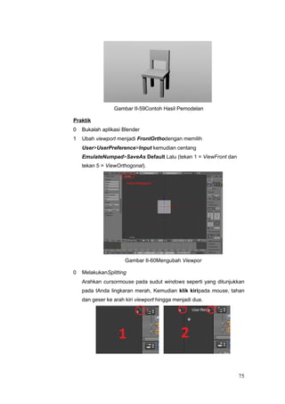 Gambar II-59Contoh Hasil Pemodelan
Praktik
0 Bukalah aplikasi Blender
1 Ubah viewport menjadi FrontOrthodengan memilih
User>UserPreference>Input kemudian centang
EmulateNumpad>SaveAs Default Lalu (tekan 1 = ViewFront dan
tekan 5 = ViewOrthogonal).
Gambar II-60Mengubah Viewpor
0 MelakukanSplitting
Arahkan cursormouse pada sudut windows seperti yang ditunjukkan
pada tAnda lingkaran merah, Kemudian klik kiripada mouse, tahan
dan geser ke arah kiri viewport hingga menjadi dua.
75
 