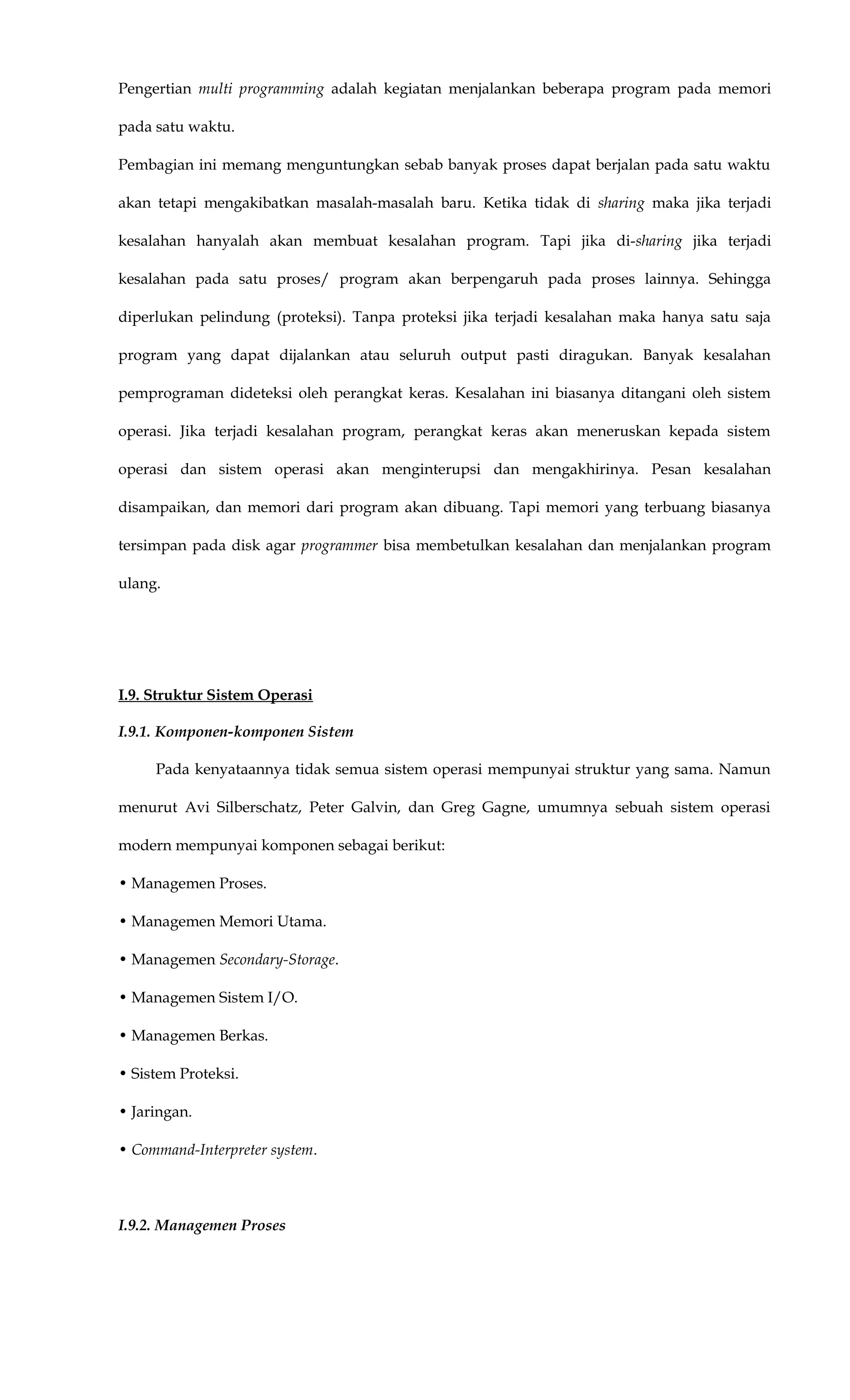 Pengertian multi programming adalah kegiatan menjalankan beberapa program pada memori
pada satu waktu.
Pembagian ini memang menguntungkan sebab banyak proses dapat berjalan pada satu waktu
akan tetapi mengakibatkan masalah-masalah baru. Ketika tidak di sharing maka jika terjadi
kesalahan hanyalah akan membuat kesalahan program. Tapi jika di-sharing jika terjadi
kesalahan pada satu proses/ program akan berpengaruh pada proses lainnya. Sehingga
diperlukan pelindung (proteksi). Tanpa proteksi jika terjadi kesalahan maka hanya satu saja
program yang dapat dijalankan atau seluruh output pasti diragukan. Banyak kesalahan
pemprograman dideteksi oleh perangkat keras. Kesalahan ini biasanya ditangani oleh sistem
operasi. Jika terjadi kesalahan program, perangkat keras akan meneruskan kepada sistem
operasi dan sistem operasi akan menginterupsi dan mengakhirinya. Pesan kesalahan
disampaikan, dan memori dari program akan dibuang. Tapi memori yang terbuang biasanya
tersimpan pada disk agar programmer bisa membetulkan kesalahan dan menjalankan program
ulang.
I.9. Struktur Sistem Operasi
I.9.1. Komponen-komponen Sistem
Pada kenyataannya tidak semua sistem operasi mempunyai struktur yang sama. Namun
menurut Avi Silberschatz, Peter Galvin, dan Greg Gagne, umumnya sebuah sistem operasi
modern mempunyai komponen sebagai berikut:
• Managemen Proses.
• Managemen Memori Utama.
• Managemen Secondary-Storage.
• Managemen Sistem I/O.
• Managemen Berkas.
• Sistem Proteksi.
• Jaringan.
• Command-Interpreter system.
I.9.2. Managemen Proses
 