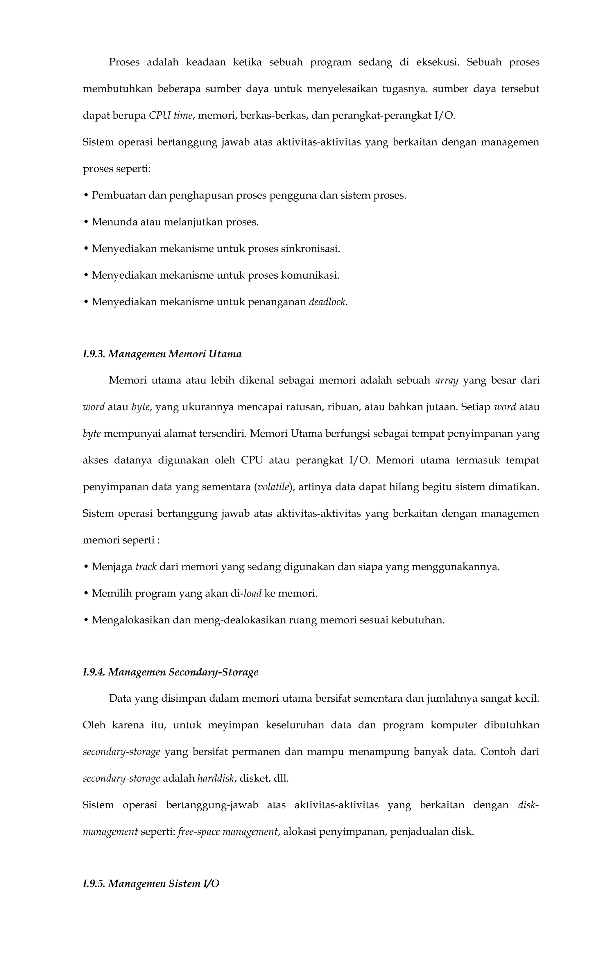 Proses adalah keadaan ketika sebuah program sedang di eksekusi. Sebuah proses
membutuhkan beberapa sumber daya untuk menyelesaikan tugasnya. sumber daya tersebut
dapat berupa CPU time, memori, berkas-berkas, dan perangkat-perangkat I/O.
Sistem operasi bertanggung jawab atas aktivitas-aktivitas yang berkaitan dengan managemen
proses seperti:
• Pembuatan dan penghapusan proses pengguna dan sistem proses.
• Menunda atau melanjutkan proses.
• Menyediakan mekanisme untuk proses sinkronisasi.
• Menyediakan mekanisme untuk proses komunikasi.
• Menyediakan mekanisme untuk penanganan deadlock.
I.9.3. Managemen Memori Utama
Memori utama atau lebih dikenal sebagai memori adalah sebuah array yang besar dari
word atau byte, yang ukurannya mencapai ratusan, ribuan, atau bahkan jutaan. Setiap word atau
byte mempunyai alamat tersendiri. Memori Utama berfungsi sebagai tempat penyimpanan yang
akses datanya digunakan oleh CPU atau perangkat I/O. Memori utama termasuk tempat
penyimpanan data yang sementara (volatile), artinya data dapat hilang begitu sistem dimatikan.
Sistem operasi bertanggung jawab atas aktivitas-aktivitas yang berkaitan dengan managemen
memori seperti :
• Menjaga track dari memori yang sedang digunakan dan siapa yang menggunakannya.
• Memilih program yang akan di-load ke memori.
• Mengalokasikan dan meng-dealokasikan ruang memori sesuai kebutuhan.
I.9.4. Managemen Secondary-Storage
Data yang disimpan dalam memori utama bersifat sementara dan jumlahnya sangat kecil.
Oleh karena itu, untuk meyimpan keseluruhan data dan program komputer dibutuhkan
secondary-storage yang bersifat permanen dan mampu menampung banyak data. Contoh dari
secondary-storage adalah harddisk, disket, dll.
Sistem operasi bertanggung-jawab atas aktivitas-aktivitas yang berkaitan dengan disk-
management seperti: free-space management, alokasi penyimpanan, penjadualan disk.
I.9.5. Managemen Sistem I/O
 