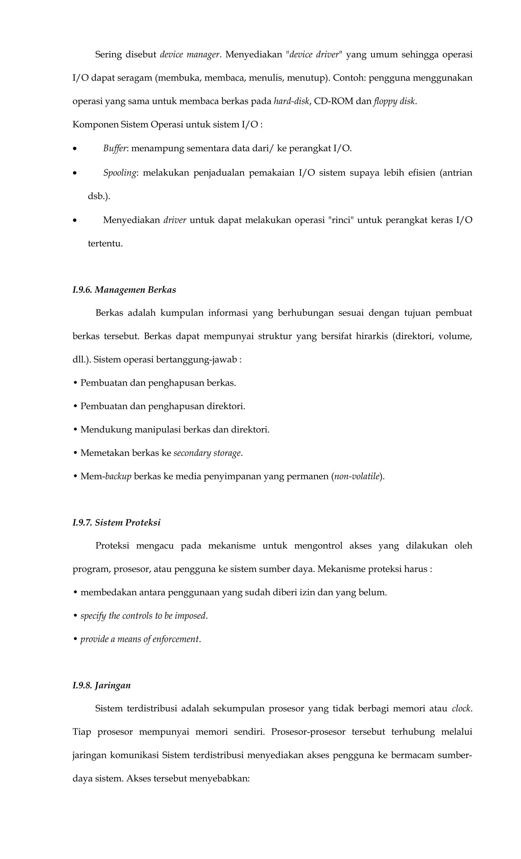 Sering disebut device manager. Menyediakan "device driver" yang umum sehingga operasi
I/O dapat seragam (membuka, membaca, menulis, menutup). Contoh: pengguna menggunakan
operasi yang sama untuk membaca berkas pada hard-disk, CD-ROM dan floppy disk.
Komponen Sistem Operasi untuk sistem I/O :
• Buffer: menampung sementara data dari/ ke perangkat I/O.
• Spooling: melakukan penjadualan pemakaian I/O sistem supaya lebih efisien (antrian
dsb.).
• Menyediakan driver untuk dapat melakukan operasi "rinci" untuk perangkat keras I/O
tertentu.
I.9.6. Managemen Berkas
Berkas adalah kumpulan informasi yang berhubungan sesuai dengan tujuan pembuat
berkas tersebut. Berkas dapat mempunyai struktur yang bersifat hirarkis (direktori, volume,
dll.). Sistem operasi bertanggung-jawab :
• Pembuatan dan penghapusan berkas.
• Pembuatan dan penghapusan direktori.
• Mendukung manipulasi berkas dan direktori.
• Memetakan berkas ke secondary storage.
• Mem-backup berkas ke media penyimpanan yang permanen (non-volatile).
I.9.7. Sistem Proteksi
Proteksi mengacu pada mekanisme untuk mengontrol akses yang dilakukan oleh
program, prosesor, atau pengguna ke sistem sumber daya. Mekanisme proteksi harus :
• membedakan antara penggunaan yang sudah diberi izin dan yang belum.
• specify the controls to be imposed.
• provide a means of enforcement.
I.9.8. Jaringan
Sistem terdistribusi adalah sekumpulan prosesor yang tidak berbagi memori atau clock.
Tiap prosesor mempunyai memori sendiri. Prosesor-prosesor tersebut terhubung melalui
jaringan komunikasi Sistem terdistribusi menyediakan akses pengguna ke bermacam sumber-
daya sistem. Akses tersebut menyebabkan:
 