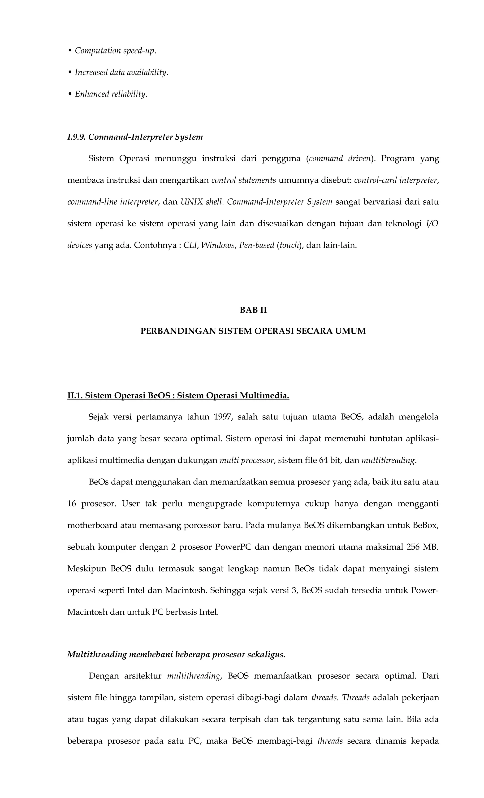 • Computation speed-up.
• Increased data availability.
• Enhanced reliability.
I.9.9. Command-Interpreter System
Sistem Operasi menunggu instruksi dari pengguna (command driven). Program yang
membaca instruksi dan mengartikan control statements umumnya disebut: control-card interpreter,
command-line interpreter, dan UNIX shell. Command-Interpreter System sangat bervariasi dari satu
sistem operasi ke sistem operasi yang lain dan disesuaikan dengan tujuan dan teknologi I/O
devices yang ada. Contohnya : CLI, Windows, Pen-based (touch), dan lain-lain.
BAB II
PERBANDINGAN SISTEM OPERASI SECARA UMUM
II.1. Sistem Operasi BeOS : Sistem Operasi Multimedia.
Sejak versi pertamanya tahun 1997, salah satu tujuan utama BeOS, adalah mengelola
jumlah data yang besar secara optimal. Sistem operasi ini dapat memenuhi tuntutan aplikasi-
aplikasi multimedia dengan dukungan multi processor, sistem file 64 bit, dan multithreading.
BeOs dapat menggunakan dan memanfaatkan semua prosesor yang ada, baik itu satu atau
16 prosesor. User tak perlu mengupgrade komputernya cukup hanya dengan mengganti
motherboard atau memasang porcessor baru. Pada mulanya BeOS dikembangkan untuk BeBox,
sebuah komputer dengan 2 prosesor PowerPC dan dengan memori utama maksimal 256 MB.
Meskipun BeOS dulu termasuk sangat lengkap namun BeOs tidak dapat menyaingi sistem
operasi seperti Intel dan Macintosh. Sehingga sejak versi 3, BeOS sudah tersedia untuk Power-
Macintosh dan untuk PC berbasis Intel.
Multithreading membebani beberapa prosesor sekaligus.
Dengan arsitektur multithreading, BeOS memanfaatkan prosesor secara optimal. Dari
sistem file hingga tampilan, sistem operasi dibagi-bagi dalam threads. Threads adalah pekerjaan
atau tugas yang dapat dilakukan secara terpisah dan tak tergantung satu sama lain. Bila ada
beberapa prosesor pada satu PC, maka BeOS membagi-bagi threads secara dinamis kepada
 
