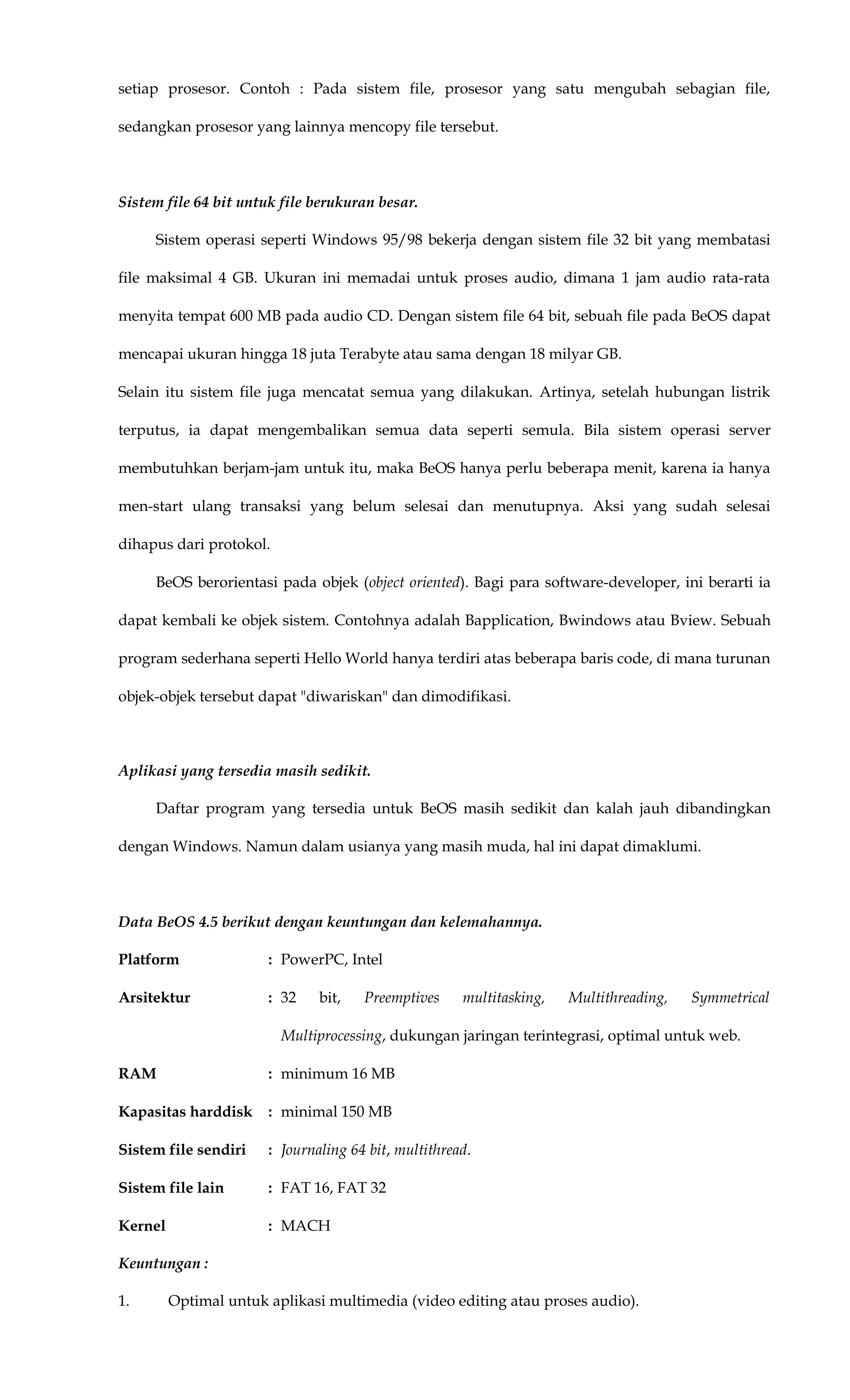 setiap prosesor. Contoh : Pada sistem file, prosesor yang satu mengubah sebagian file,
sedangkan prosesor yang lainnya mencopy file tersebut.
Sistem file 64 bit untuk file berukuran besar.
Sistem operasi seperti Windows 95/98 bekerja dengan sistem file 32 bit yang membatasi
file maksimal 4 GB. Ukuran ini memadai untuk proses audio, dimana 1 jam audio rata-rata
menyita tempat 600 MB pada audio CD. Dengan sistem file 64 bit, sebuah file pada BeOS dapat
mencapai ukuran hingga 18 juta Terabyte atau sama dengan 18 milyar GB.
Selain itu sistem file juga mencatat semua yang dilakukan. Artinya, setelah hubungan listrik
terputus, ia dapat mengembalikan semua data seperti semula. Bila sistem operasi server
membutuhkan berjam-jam untuk itu, maka BeOS hanya perlu beberapa menit, karena ia hanya
men-start ulang transaksi yang belum selesai dan menutupnya. Aksi yang sudah selesai
dihapus dari protokol.
BeOS berorientasi pada objek (object oriented). Bagi para software-developer, ini berarti ia
dapat kembali ke objek sistem. Contohnya adalah Bapplication, Bwindows atau Bview. Sebuah
program sederhana seperti Hello World hanya terdiri atas beberapa baris code, di mana turunan
objek-objek tersebut dapat "diwariskan" dan dimodifikasi.
Aplikasi yang tersedia masih sedikit.
Daftar program yang tersedia untuk BeOS masih sedikit dan kalah jauh dibandingkan
dengan Windows. Namun dalam usianya yang masih muda, hal ini dapat dimaklumi.
Data BeOS 4.5 berikut dengan keuntungan dan kelemahannya.
Platform : PowerPC, Intel
Arsitektur : 32 bit, Preemptives multitasking, Multithreading, Symmetrical
Multiprocessing, dukungan jaringan terintegrasi, optimal untuk web.
RAM : minimum 16 MB
Kapasitas harddisk : minimal 150 MB
Sistem file sendiri : Journaling 64 bit, multithread.
Sistem file lain : FAT 16, FAT 32
Kernel : MACH
Keuntungan :
1. Optimal untuk aplikasi multimedia (video editing atau proses audio).
 