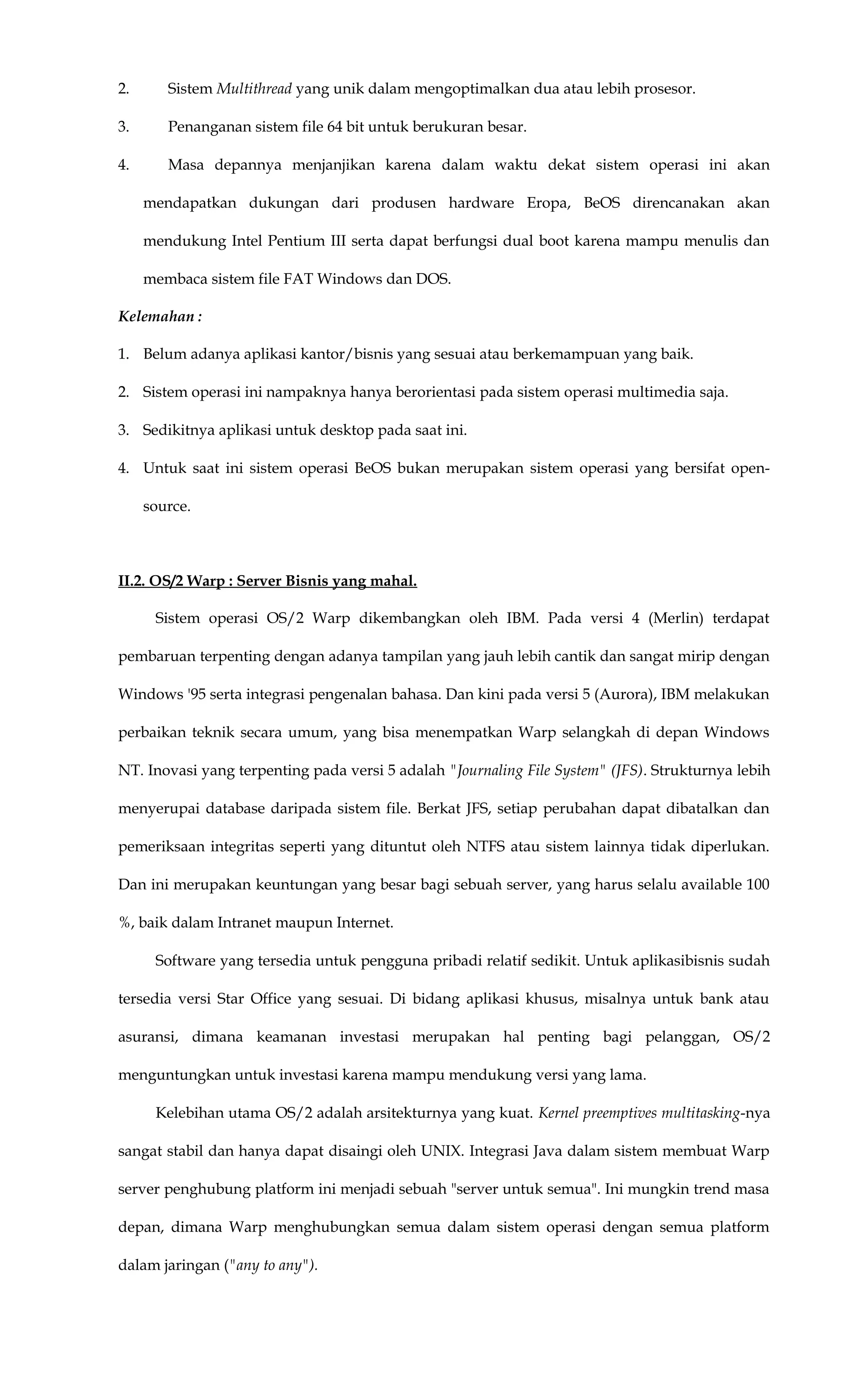 2. Sistem Multithread yang unik dalam mengoptimalkan dua atau lebih prosesor.
3. Penanganan sistem file 64 bit untuk berukuran besar.
4. Masa depannya menjanjikan karena dalam waktu dekat sistem operasi ini akan
mendapatkan dukungan dari produsen hardware Eropa, BeOS direncanakan akan
mendukung Intel Pentium III serta dapat berfungsi dual boot karena mampu menulis dan
membaca sistem file FAT Windows dan DOS.
Kelemahan :
1. Belum adanya aplikasi kantor/bisnis yang sesuai atau berkemampuan yang baik.
2. Sistem operasi ini nampaknya hanya berorientasi pada sistem operasi multimedia saja.
3. Sedikitnya aplikasi untuk desktop pada saat ini.
4. Untuk saat ini sistem operasi BeOS bukan merupakan sistem operasi yang bersifat open-
source.
II.2. OS/2 Warp : Server Bisnis yang mahal.
Sistem operasi OS/2 Warp dikembangkan oleh IBM. Pada versi 4 (Merlin) terdapat
pembaruan terpenting dengan adanya tampilan yang jauh lebih cantik dan sangat mirip dengan
Windows '95 serta integrasi pengenalan bahasa. Dan kini pada versi 5 (Aurora), IBM melakukan
perbaikan teknik secara umum, yang bisa menempatkan Warp selangkah di depan Windows
NT. Inovasi yang terpenting pada versi 5 adalah "Journaling File System" (JFS). Strukturnya lebih
menyerupai database daripada sistem file. Berkat JFS, setiap perubahan dapat dibatalkan dan
pemeriksaan integritas seperti yang dituntut oleh NTFS atau sistem lainnya tidak diperlukan.
Dan ini merupakan keuntungan yang besar bagi sebuah server, yang harus selalu available 100
%, baik dalam Intranet maupun Internet.
Software yang tersedia untuk pengguna pribadi relatif sedikit. Untuk aplikasibisnis sudah
tersedia versi Star Office yang sesuai. Di bidang aplikasi khusus, misalnya untuk bank atau
asuransi, dimana keamanan investasi merupakan hal penting bagi pelanggan, OS/2
menguntungkan untuk investasi karena mampu mendukung versi yang lama.
Kelebihan utama OS/2 adalah arsitekturnya yang kuat. Kernel preemptives multitasking-nya
sangat stabil dan hanya dapat disaingi oleh UNIX. Integrasi Java dalam sistem membuat Warp
server penghubung platform ini menjadi sebuah "server untuk semua". Ini mungkin trend masa
depan, dimana Warp menghubungkan semua dalam sistem operasi dengan semua platform
dalam jaringan ("any to any").
 
