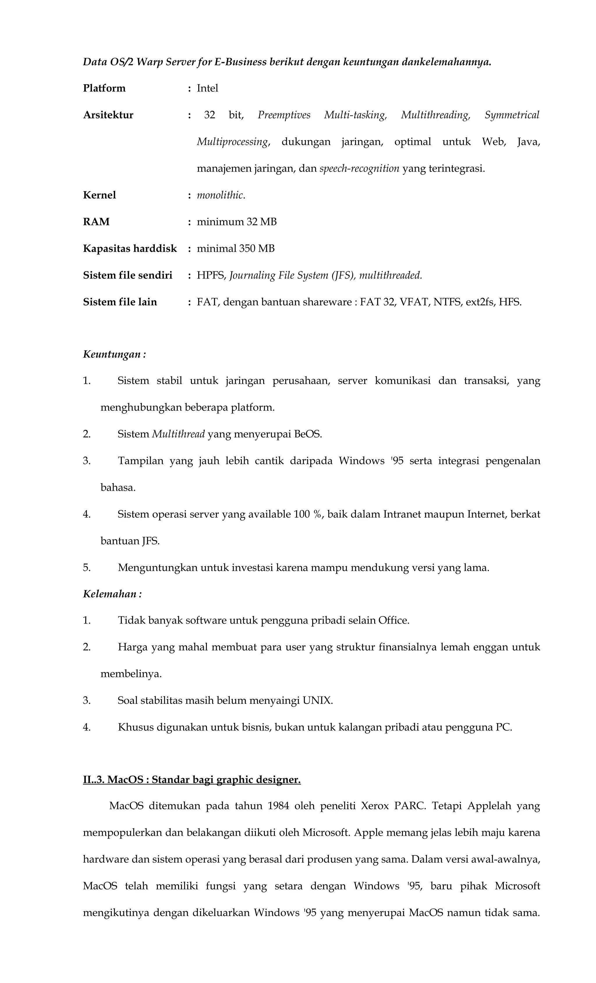 Data OS/2 Warp Server for E-Business berikut dengan keuntungan dankelemahannya.
Platform : Intel
Arsitektur : 32 bit, Preemptives Multi-tasking, Multithreading, Symmetrical
Multiprocessing, dukungan jaringan, optimal untuk Web, Java,
manajemen jaringan, dan speech-recognition yang terintegrasi.
Kernel : monolithic.
RAM : minimum 32 MB
Kapasitas harddisk : minimal 350 MB
Sistem file sendiri : HPFS, Journaling File System (JFS), multithreaded.
Sistem file lain : FAT, dengan bantuan shareware : FAT 32, VFAT, NTFS, ext2fs, HFS.
Keuntungan :
1. Sistem stabil untuk jaringan perusahaan, server komunikasi dan transaksi, yang
menghubungkan beberapa platform.
2. Sistem Multithread yang menyerupai BeOS.
3. Tampilan yang jauh lebih cantik daripada Windows '95 serta integrasi pengenalan
bahasa.
4. Sistem operasi server yang available 100 %, baik dalam Intranet maupun Internet, berkat
bantuan JFS.
5. Menguntungkan untuk investasi karena mampu mendukung versi yang lama.
Kelemahan :
1. Tidak banyak software untuk pengguna pribadi selain Office.
2. Harga yang mahal membuat para user yang struktur finansialnya lemah enggan untuk
membelinya.
3. Soal stabilitas masih belum menyaingi UNIX.
4. Khusus digunakan untuk bisnis, bukan untuk kalangan pribadi atau pengguna PC.
II..3. MacOS : Standar bagi graphic designer.
MacOS ditemukan pada tahun 1984 oleh peneliti Xerox PARC. Tetapi Applelah yang
mempopulerkan dan belakangan diikuti oleh Microsoft. Apple memang jelas lebih maju karena
hardware dan sistem operasi yang berasal dari produsen yang sama. Dalam versi awal-awalnya,
MacOS telah memiliki fungsi yang setara dengan Windows '95, baru pihak Microsoft
mengikutinya dengan dikeluarkan Windows '95 yang menyerupai MacOS namun tidak sama.
 