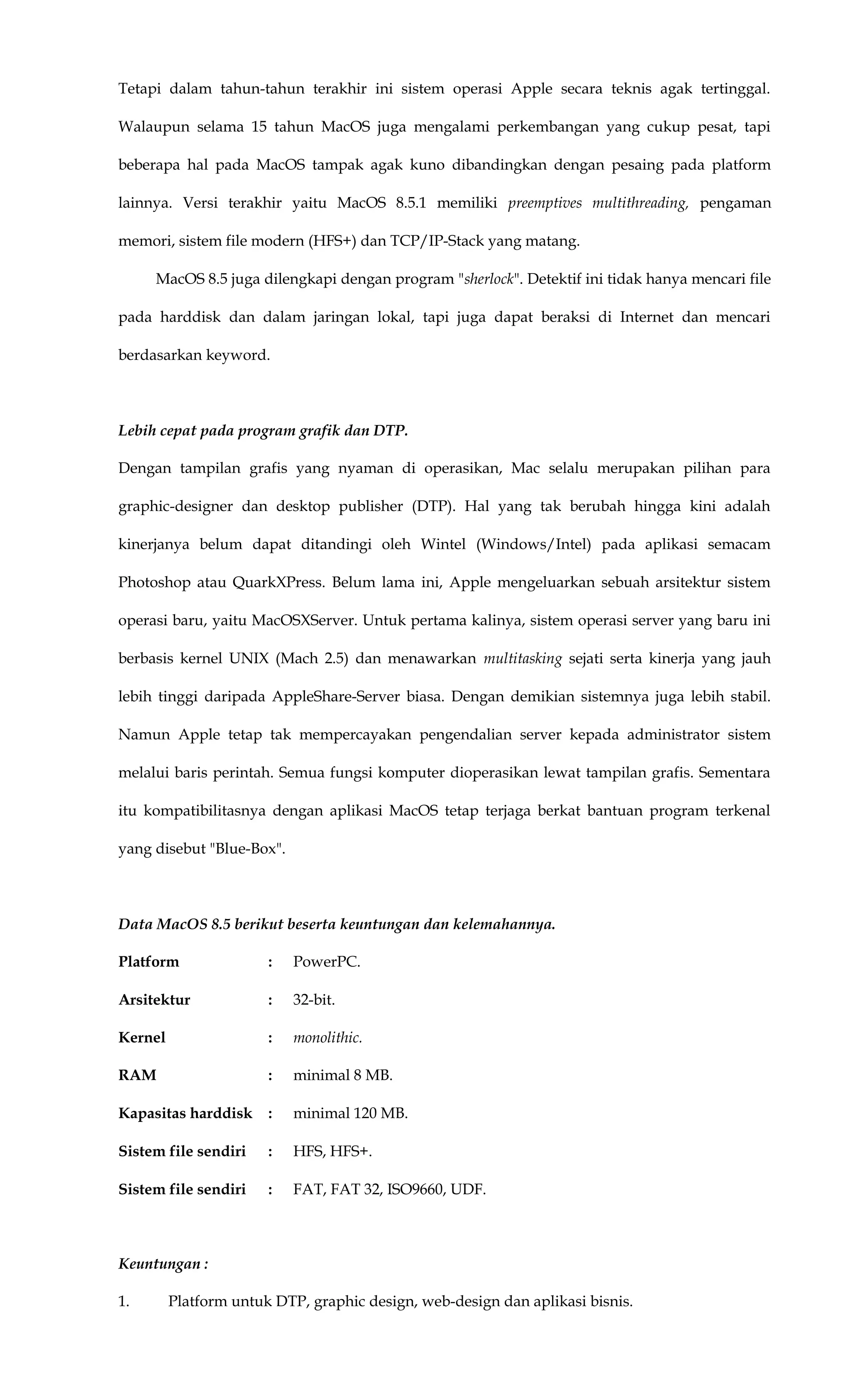 Tetapi dalam tahun-tahun terakhir ini sistem operasi Apple secara teknis agak tertinggal.
Walaupun selama 15 tahun MacOS juga mengalami perkembangan yang cukup pesat, tapi
beberapa hal pada MacOS tampak agak kuno dibandingkan dengan pesaing pada platform
lainnya. Versi terakhir yaitu MacOS 8.5.1 memiliki preemptives multithreading, pengaman
memori, sistem file modern (HFS+) dan TCP/IP-Stack yang matang.
MacOS 8.5 juga dilengkapi dengan program "sherlock". Detektif ini tidak hanya mencari file
pada harddisk dan dalam jaringan lokal, tapi juga dapat beraksi di Internet dan mencari
berdasarkan keyword.
Lebih cepat pada program grafik dan DTP.
Dengan tampilan grafis yang nyaman di operasikan, Mac selalu merupakan pilihan para
graphic-designer dan desktop publisher (DTP). Hal yang tak berubah hingga kini adalah
kinerjanya belum dapat ditandingi oleh Wintel (Windows/Intel) pada aplikasi semacam
Photoshop atau QuarkXPress. Belum lama ini, Apple mengeluarkan sebuah arsitektur sistem
operasi baru, yaitu MacOSXServer. Untuk pertama kalinya, sistem operasi server yang baru ini
berbasis kernel UNIX (Mach 2.5) dan menawarkan multitasking sejati serta kinerja yang jauh
lebih tinggi daripada AppleShare-Server biasa. Dengan demikian sistemnya juga lebih stabil.
Namun Apple tetap tak mempercayakan pengendalian server kepada administrator sistem
melalui baris perintah. Semua fungsi komputer dioperasikan lewat tampilan grafis. Sementara
itu kompatibilitasnya dengan aplikasi MacOS tetap terjaga berkat bantuan program terkenal
yang disebut "Blue-Box".
Data MacOS 8.5 berikut beserta keuntungan dan kelemahannya.
Platform : PowerPC.
Arsitektur : 32-bit.
Kernel : monolithic.
RAM : minimal 8 MB.
Kapasitas harddisk : minimal 120 MB.
Sistem file sendiri : HFS, HFS+.
Sistem file sendiri : FAT, FAT 32, ISO9660, UDF.
Keuntungan :
1. Platform untuk DTP, graphic design, web-design dan aplikasi bisnis.
 