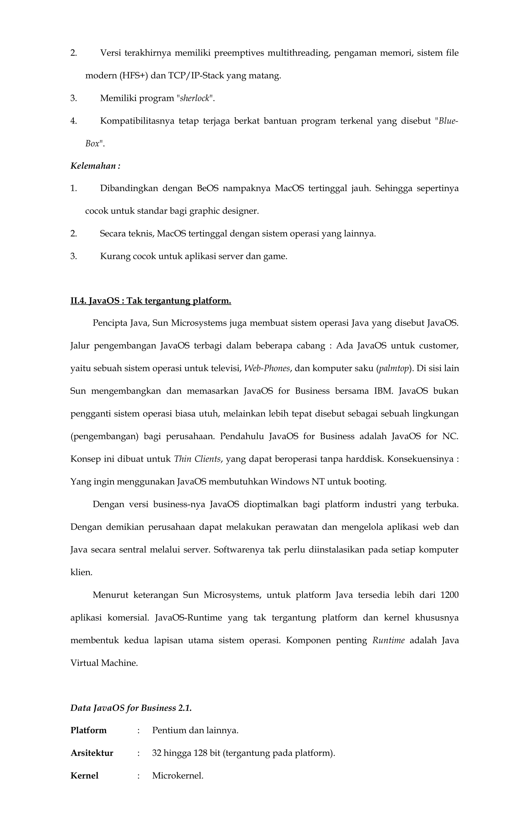 2. Versi terakhirnya memiliki preemptives multithreading, pengaman memori, sistem file
modern (HFS+) dan TCP/IP-Stack yang matang.
3. Memiliki program "sherlock".
4. Kompatibilitasnya tetap terjaga berkat bantuan program terkenal yang disebut "Blue-
Box".
Kelemahan :
1. Dibandingkan dengan BeOS nampaknya MacOS tertinggal jauh. Sehingga sepertinya
cocok untuk standar bagi graphic designer.
2. Secara teknis, MacOS tertinggal dengan sistem operasi yang lainnya.
3. Kurang cocok untuk aplikasi server dan game.
II.4. JavaOS : Tak tergantung platform.
Pencipta Java, Sun Microsystems juga membuat sistem operasi Java yang disebut JavaOS.
Jalur pengembangan JavaOS terbagi dalam beberapa cabang : Ada JavaOS untuk customer,
yaitu sebuah sistem operasi untuk televisi, Web-Phones, dan komputer saku (palmtop). Di sisi lain
Sun mengembangkan dan memasarkan JavaOS for Business bersama IBM. JavaOS bukan
pengganti sistem operasi biasa utuh, melainkan lebih tepat disebut sebagai sebuah lingkungan
(pengembangan) bagi perusahaan. Pendahulu JavaOS for Business adalah JavaOS for NC.
Konsep ini dibuat untuk Thin Clients, yang dapat beroperasi tanpa harddisk. Konsekuensinya :
Yang ingin menggunakan JavaOS membutuhkan Windows NT untuk booting.
Dengan versi business-nya JavaOS dioptimalkan bagi platform industri yang terbuka.
Dengan demikian perusahaan dapat melakukan perawatan dan mengelola aplikasi web dan
Java secara sentral melalui server. Softwarenya tak perlu diinstalasikan pada setiap komputer
klien.
Menurut keterangan Sun Microsystems, untuk platform Java tersedia lebih dari 1200
aplikasi komersial. JavaOS-Runtime yang tak tergantung platform dan kernel khususnya
membentuk kedua lapisan utama sistem operasi. Komponen penting Runtime adalah Java
Virtual Machine.
Data JavaOS for Business 2.1.
Platform : Pentium dan lainnya.
Arsitektur : 32 hingga 128 bit (tergantung pada platform).
Kernel : Microkernel.
 