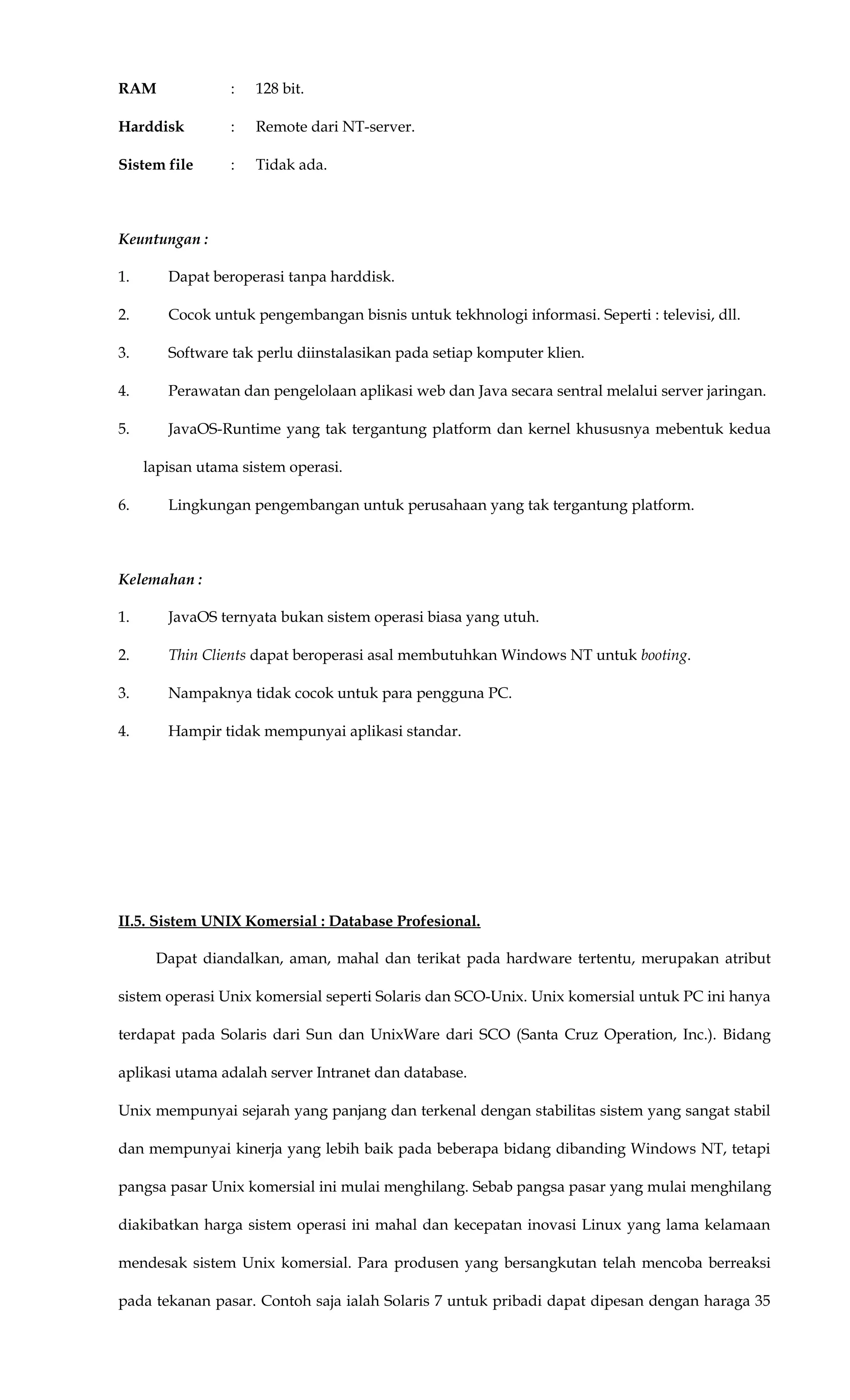 RAM : 128 bit.
Harddisk : Remote dari NT-server.
Sistem file : Tidak ada.
Keuntungan :
1. Dapat beroperasi tanpa harddisk.
2. Cocok untuk pengembangan bisnis untuk tekhnologi informasi. Seperti : televisi, dll.
3. Software tak perlu diinstalasikan pada setiap komputer klien.
4. Perawatan dan pengelolaan aplikasi web dan Java secara sentral melalui server jaringan.
5. JavaOS-Runtime yang tak tergantung platform dan kernel khususnya mebentuk kedua
lapisan utama sistem operasi.
6. Lingkungan pengembangan untuk perusahaan yang tak tergantung platform.
Kelemahan :
1. JavaOS ternyata bukan sistem operasi biasa yang utuh.
2. Thin Clients dapat beroperasi asal membutuhkan Windows NT untuk booting.
3. Nampaknya tidak cocok untuk para pengguna PC.
4. Hampir tidak mempunyai aplikasi standar.
II.5. Sistem UNIX Komersial : Database Profesional.
Dapat diandalkan, aman, mahal dan terikat pada hardware tertentu, merupakan atribut
sistem operasi Unix komersial seperti Solaris dan SCO-Unix. Unix komersial untuk PC ini hanya
terdapat pada Solaris dari Sun dan UnixWare dari SCO (Santa Cruz Operation, Inc.). Bidang
aplikasi utama adalah server Intranet dan database.
Unix mempunyai sejarah yang panjang dan terkenal dengan stabilitas sistem yang sangat stabil
dan mempunyai kinerja yang lebih baik pada beberapa bidang dibanding Windows NT, tetapi
pangsa pasar Unix komersial ini mulai menghilang. Sebab pangsa pasar yang mulai menghilang
diakibatkan harga sistem operasi ini mahal dan kecepatan inovasi Linux yang lama kelamaan
mendesak sistem Unix komersial. Para produsen yang bersangkutan telah mencoba berreaksi
pada tekanan pasar. Contoh saja ialah Solaris 7 untuk pribadi dapat dipesan dengan haraga 35
 