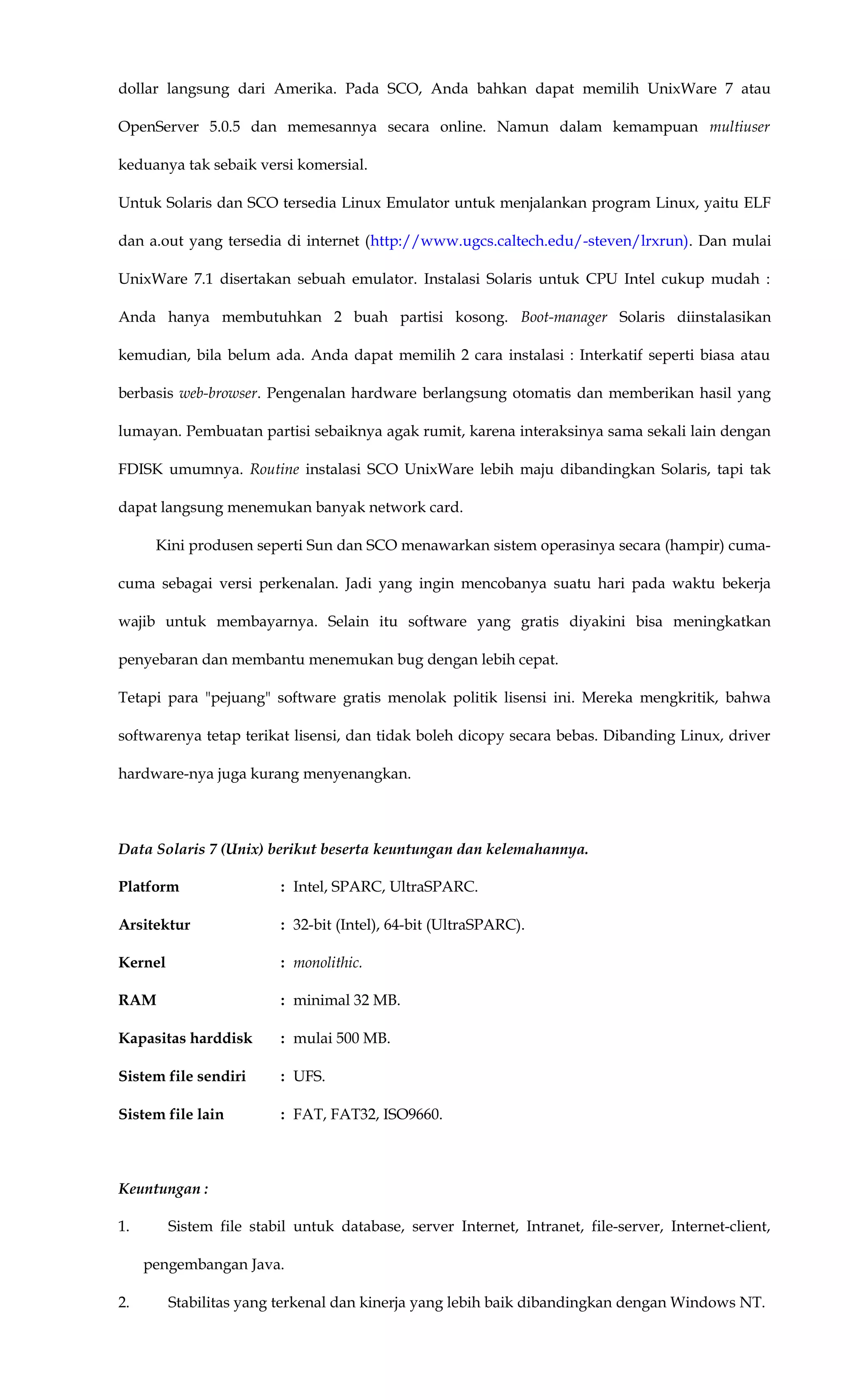 dollar langsung dari Amerika. Pada SCO, Anda bahkan dapat memilih UnixWare 7 atau
OpenServer 5.0.5 dan memesannya secara online. Namun dalam kemampuan multiuser
keduanya tak sebaik versi komersial.
Untuk Solaris dan SCO tersedia Linux Emulator untuk menjalankan program Linux, yaitu ELF
dan a.out yang tersedia di internet (http://www.ugcs.caltech.edu/-steven/lrxrun). Dan mulai
UnixWare 7.1 disertakan sebuah emulator. Instalasi Solaris untuk CPU Intel cukup mudah :
Anda hanya membutuhkan 2 buah partisi kosong. Boot-manager Solaris diinstalasikan
kemudian, bila belum ada. Anda dapat memilih 2 cara instalasi : Interkatif seperti biasa atau
berbasis web-browser. Pengenalan hardware berlangsung otomatis dan memberikan hasil yang
lumayan. Pembuatan partisi sebaiknya agak rumit, karena interaksinya sama sekali lain dengan
FDISK umumnya. Routine instalasi SCO UnixWare lebih maju dibandingkan Solaris, tapi tak
dapat langsung menemukan banyak network card.
Kini produsen seperti Sun dan SCO menawarkan sistem operasinya secara (hampir) cuma-
cuma sebagai versi perkenalan. Jadi yang ingin mencobanya suatu hari pada waktu bekerja
wajib untuk membayarnya. Selain itu software yang gratis diyakini bisa meningkatkan
penyebaran dan membantu menemukan bug dengan lebih cepat.
Tetapi para "pejuang" software gratis menolak politik lisensi ini. Mereka mengkritik, bahwa
softwarenya tetap terikat lisensi, dan tidak boleh dicopy secara bebas. Dibanding Linux, driver
hardware-nya juga kurang menyenangkan.
Data Solaris 7 (Unix) berikut beserta keuntungan dan kelemahannya.
Platform : Intel, SPARC, UltraSPARC.
Arsitektur : 32-bit (Intel), 64-bit (UltraSPARC).
Kernel : monolithic.
RAM : minimal 32 MB.
Kapasitas harddisk : mulai 500 MB.
Sistem file sendiri : UFS.
Sistem file lain : FAT, FAT32, ISO9660.
Keuntungan :
1. Sistem file stabil untuk database, server Internet, Intranet, file-server, Internet-client,
pengembangan Java.
2. Stabilitas yang terkenal dan kinerja yang lebih baik dibandingkan dengan Windows NT.
 