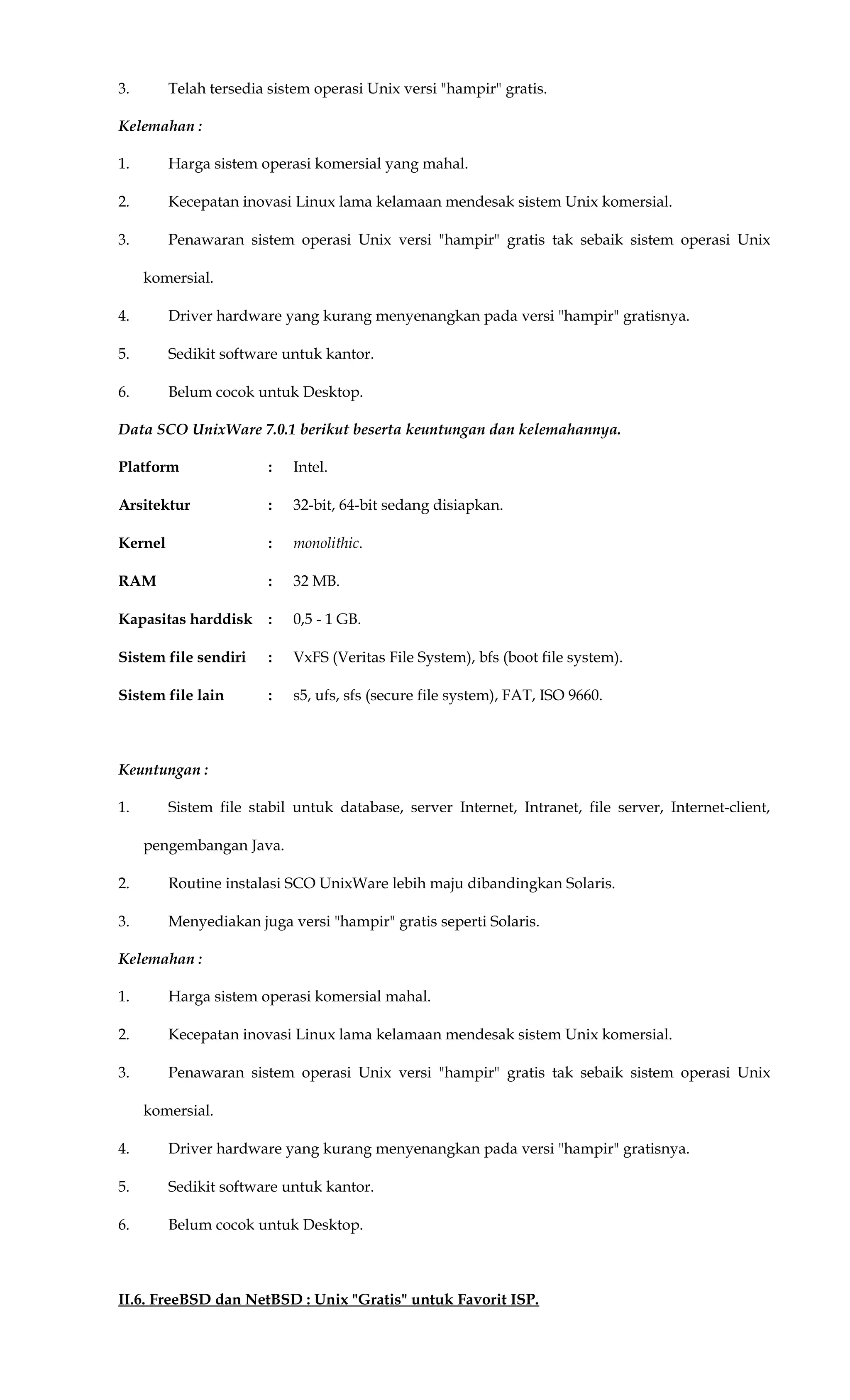 3. Telah tersedia sistem operasi Unix versi "hampir" gratis.
Kelemahan :
1. Harga sistem operasi komersial yang mahal.
2. Kecepatan inovasi Linux lama kelamaan mendesak sistem Unix komersial.
3. Penawaran sistem operasi Unix versi "hampir" gratis tak sebaik sistem operasi Unix
komersial.
4. Driver hardware yang kurang menyenangkan pada versi "hampir" gratisnya.
5. Sedikit software untuk kantor.
6. Belum cocok untuk Desktop.
Data SCO UnixWare 7.0.1 berikut beserta keuntungan dan kelemahannya.
Platform : Intel.
Arsitektur : 32-bit, 64-bit sedang disiapkan.
Kernel : monolithic.
RAM : 32 MB.
Kapasitas harddisk : 0,5 - 1 GB.
Sistem file sendiri : VxFS (Veritas File System), bfs (boot file system).
Sistem file lain : s5, ufs, sfs (secure file system), FAT, ISO 9660.
Keuntungan :
1. Sistem file stabil untuk database, server Internet, Intranet, file server, Internet-client,
pengembangan Java.
2. Routine instalasi SCO UnixWare lebih maju dibandingkan Solaris.
3. Menyediakan juga versi "hampir" gratis seperti Solaris.
Kelemahan :
1. Harga sistem operasi komersial mahal.
2. Kecepatan inovasi Linux lama kelamaan mendesak sistem Unix komersial.
3. Penawaran sistem operasi Unix versi "hampir" gratis tak sebaik sistem operasi Unix
komersial.
4. Driver hardware yang kurang menyenangkan pada versi "hampir" gratisnya.
5. Sedikit software untuk kantor.
6. Belum cocok untuk Desktop.
II.6. FreeBSD dan NetBSD : Unix "Gratis" untuk Favorit ISP.
 