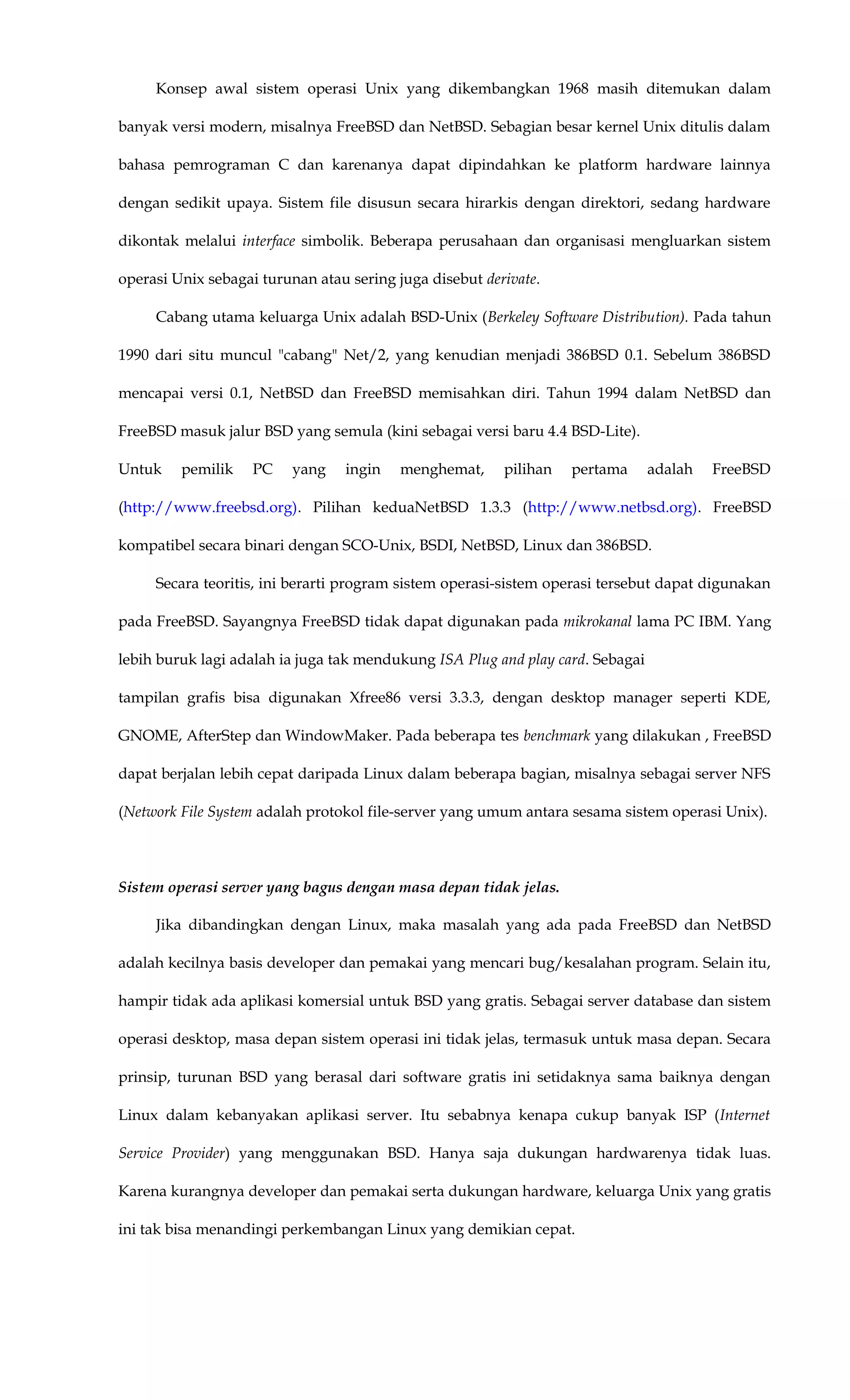 Konsep awal sistem operasi Unix yang dikembangkan 1968 masih ditemukan dalam
banyak versi modern, misalnya FreeBSD dan NetBSD. Sebagian besar kernel Unix ditulis dalam
bahasa pemrograman C dan karenanya dapat dipindahkan ke platform hardware lainnya
dengan sedikit upaya. Sistem file disusun secara hirarkis dengan direktori, sedang hardware
dikontak melalui interface simbolik. Beberapa perusahaan dan organisasi mengluarkan sistem
operasi Unix sebagai turunan atau sering juga disebut derivate.
Cabang utama keluarga Unix adalah BSD-Unix (Berkeley Software Distribution). Pada tahun
1990 dari situ muncul "cabang" Net/2, yang kenudian menjadi 386BSD 0.1. Sebelum 386BSD
mencapai versi 0.1, NetBSD dan FreeBSD memisahkan diri. Tahun 1994 dalam NetBSD dan
FreeBSD masuk jalur BSD yang semula (kini sebagai versi baru 4.4 BSD-Lite).
Untuk pemilik PC yang ingin menghemat, pilihan pertama adalah FreeBSD
(http://www.freebsd.org). Pilihan keduaNetBSD 1.3.3 (http://www.netbsd.org). FreeBSD
kompatibel secara binari dengan SCO-Unix, BSDI, NetBSD, Linux dan 386BSD.
Secara teoritis, ini berarti program sistem operasi-sistem operasi tersebut dapat digunakan
pada FreeBSD. Sayangnya FreeBSD tidak dapat digunakan pada mikrokanal lama PC IBM. Yang
lebih buruk lagi adalah ia juga tak mendukung ISA Plug and play card. Sebagai
tampilan grafis bisa digunakan Xfree86 versi 3.3.3, dengan desktop manager seperti KDE,
GNOME, AfterStep dan WindowMaker. Pada beberapa tes benchmark yang dilakukan , FreeBSD
dapat berjalan lebih cepat daripada Linux dalam beberapa bagian, misalnya sebagai server NFS
(Network File System adalah protokol file-server yang umum antara sesama sistem operasi Unix).
Sistem operasi server yang bagus dengan masa depan tidak jelas.
Jika dibandingkan dengan Linux, maka masalah yang ada pada FreeBSD dan NetBSD
adalah kecilnya basis developer dan pemakai yang mencari bug/kesalahan program. Selain itu,
hampir tidak ada aplikasi komersial untuk BSD yang gratis. Sebagai server database dan sistem
operasi desktop, masa depan sistem operasi ini tidak jelas, termasuk untuk masa depan. Secara
prinsip, turunan BSD yang berasal dari software gratis ini setidaknya sama baiknya dengan
Linux dalam kebanyakan aplikasi server. Itu sebabnya kenapa cukup banyak ISP (Internet
Service Provider) yang menggunakan BSD. Hanya saja dukungan hardwarenya tidak luas.
Karena kurangnya developer dan pemakai serta dukungan hardware, keluarga Unix yang gratis
ini tak bisa menandingi perkembangan Linux yang demikian cepat.
 