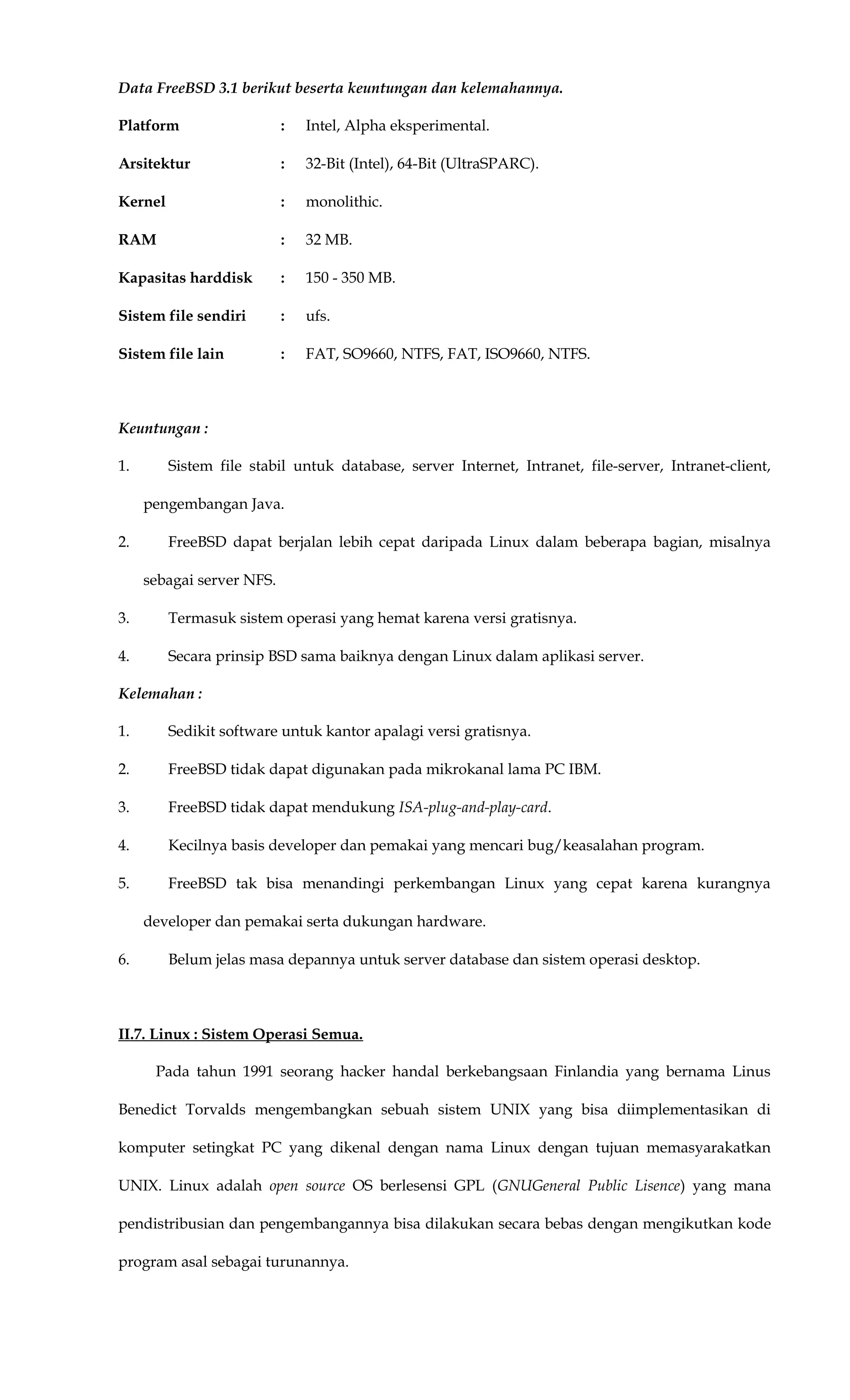 Data FreeBSD 3.1 berikut beserta keuntungan dan kelemahannya.
Platform : Intel, Alpha eksperimental.
Arsitektur : 32-Bit (Intel), 64-Bit (UltraSPARC).
Kernel : monolithic.
RAM : 32 MB.
Kapasitas harddisk : 150 - 350 MB.
Sistem file sendiri : ufs.
Sistem file lain : FAT, SO9660, NTFS, FAT, ISO9660, NTFS.
Keuntungan :
1. Sistem file stabil untuk database, server Internet, Intranet, file-server, Intranet-client,
pengembangan Java.
2. FreeBSD dapat berjalan lebih cepat daripada Linux dalam beberapa bagian, misalnya
sebagai server NFS.
3. Termasuk sistem operasi yang hemat karena versi gratisnya.
4. Secara prinsip BSD sama baiknya dengan Linux dalam aplikasi server.
Kelemahan :
1. Sedikit software untuk kantor apalagi versi gratisnya.
2. FreeBSD tidak dapat digunakan pada mikrokanal lama PC IBM.
3. FreeBSD tidak dapat mendukung ISA-plug-and-play-card.
4. Kecilnya basis developer dan pemakai yang mencari bug/keasalahan program.
5. FreeBSD tak bisa menandingi perkembangan Linux yang cepat karena kurangnya
developer dan pemakai serta dukungan hardware.
6. Belum jelas masa depannya untuk server database dan sistem operasi desktop.
II.7. Linux : Sistem Operasi Semua.
Pada tahun 1991 seorang hacker handal berkebangsaan Finlandia yang bernama Linus
Benedict Torvalds mengembangkan sebuah sistem UNIX yang bisa diimplementasikan di
komputer setingkat PC yang dikenal dengan nama Linux dengan tujuan memasyarakatkan
UNIX. Linux adalah open source OS berlesensi GPL (GNUGeneral Public Lisence) yang mana
pendistribusian dan pengembangannya bisa dilakukan secara bebas dengan mengikutkan kode
program asal sebagai turunannya.
 