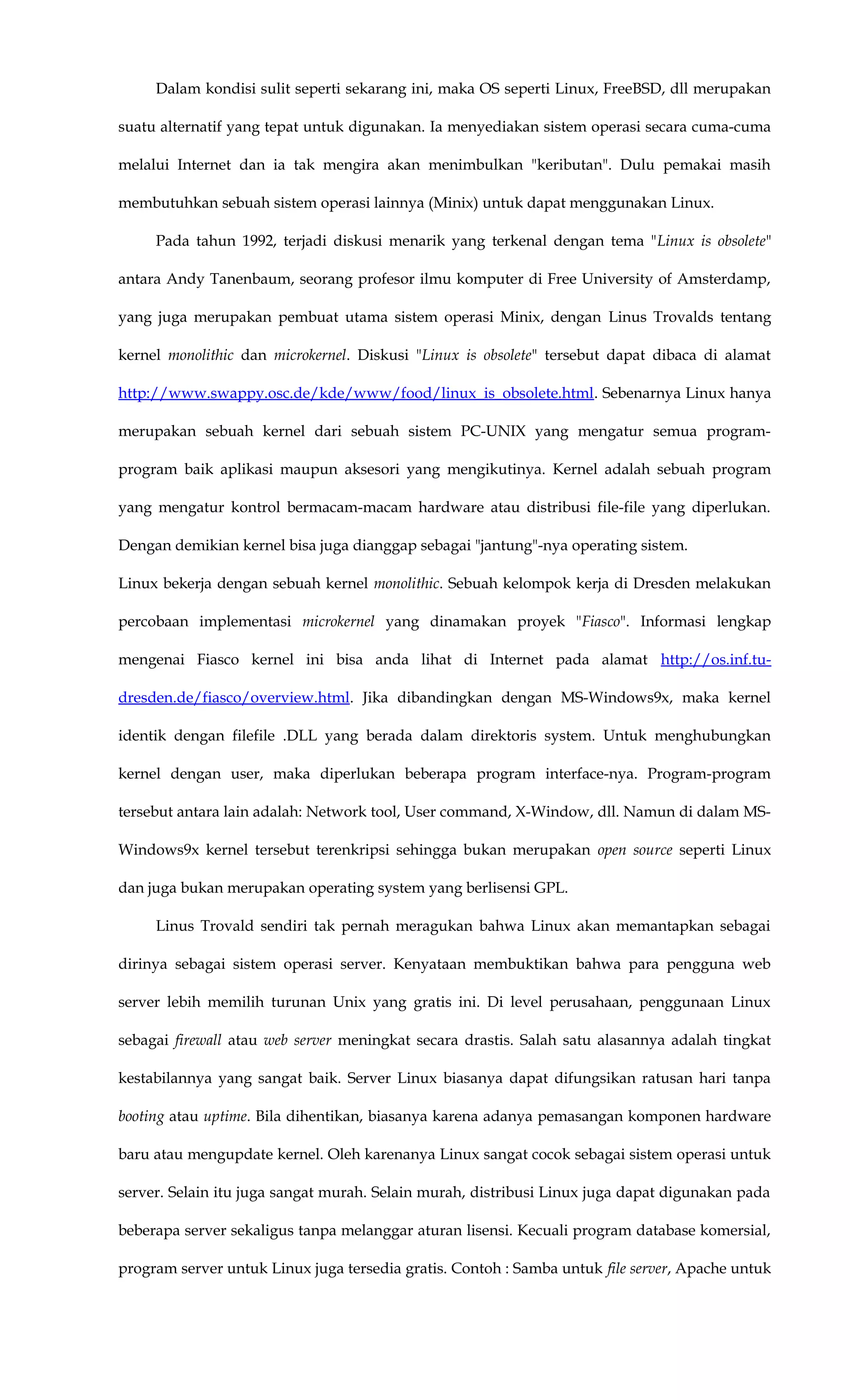 Dalam kondisi sulit seperti sekarang ini, maka OS seperti Linux, FreeBSD, dll merupakan
suatu alternatif yang tepat untuk digunakan. Ia menyediakan sistem operasi secara cuma-cuma
melalui Internet dan ia tak mengira akan menimbulkan "keributan". Dulu pemakai masih
membutuhkan sebuah sistem operasi lainnya (Minix) untuk dapat menggunakan Linux.
Pada tahun 1992, terjadi diskusi menarik yang terkenal dengan tema "Linux is obsolete"
antara Andy Tanenbaum, seorang profesor ilmu komputer di Free University of Amsterdamp,
yang juga merupakan pembuat utama sistem operasi Minix, dengan Linus Trovalds tentang
kernel monolithic dan microkernel. Diskusi "Linux is obsolete" tersebut dapat dibaca di alamat
http://www.swappy.osc.de/kde/www/food/linux_is_obsolete.html. Sebenarnya Linux hanya
merupakan sebuah kernel dari sebuah sistem PC-UNIX yang mengatur semua program-
program baik aplikasi maupun aksesori yang mengikutinya. Kernel adalah sebuah program
yang mengatur kontrol bermacam-macam hardware atau distribusi file-file yang diperlukan.
Dengan demikian kernel bisa juga dianggap sebagai "jantung"-nya operating sistem.
Linux bekerja dengan sebuah kernel monolithic. Sebuah kelompok kerja di Dresden melakukan
percobaan implementasi microkernel yang dinamakan proyek "Fiasco". Informasi lengkap
mengenai Fiasco kernel ini bisa anda lihat di Internet pada alamat http://os.inf.tu-
dresden.de/fiasco/overview.html. Jika dibandingkan dengan MS-Windows9x, maka kernel
identik dengan filefile .DLL yang berada dalam direktoris system. Untuk menghubungkan
kernel dengan user, maka diperlukan beberapa program interface-nya. Program-program
tersebut antara lain adalah: Network tool, User command, X-Window, dll. Namun di dalam MS-
Windows9x kernel tersebut terenkripsi sehingga bukan merupakan open source seperti Linux
dan juga bukan merupakan operating system yang berlisensi GPL.
Linus Trovald sendiri tak pernah meragukan bahwa Linux akan memantapkan sebagai
dirinya sebagai sistem operasi server. Kenyataan membuktikan bahwa para pengguna web
server lebih memilih turunan Unix yang gratis ini. Di level perusahaan, penggunaan Linux
sebagai firewall atau web server meningkat secara drastis. Salah satu alasannya adalah tingkat
kestabilannya yang sangat baik. Server Linux biasanya dapat difungsikan ratusan hari tanpa
booting atau uptime. Bila dihentikan, biasanya karena adanya pemasangan komponen hardware
baru atau mengupdate kernel. Oleh karenanya Linux sangat cocok sebagai sistem operasi untuk
server. Selain itu juga sangat murah. Selain murah, distribusi Linux juga dapat digunakan pada
beberapa server sekaligus tanpa melanggar aturan lisensi. Kecuali program database komersial,
program server untuk Linux juga tersedia gratis. Contoh : Samba untuk file server, Apache untuk
 