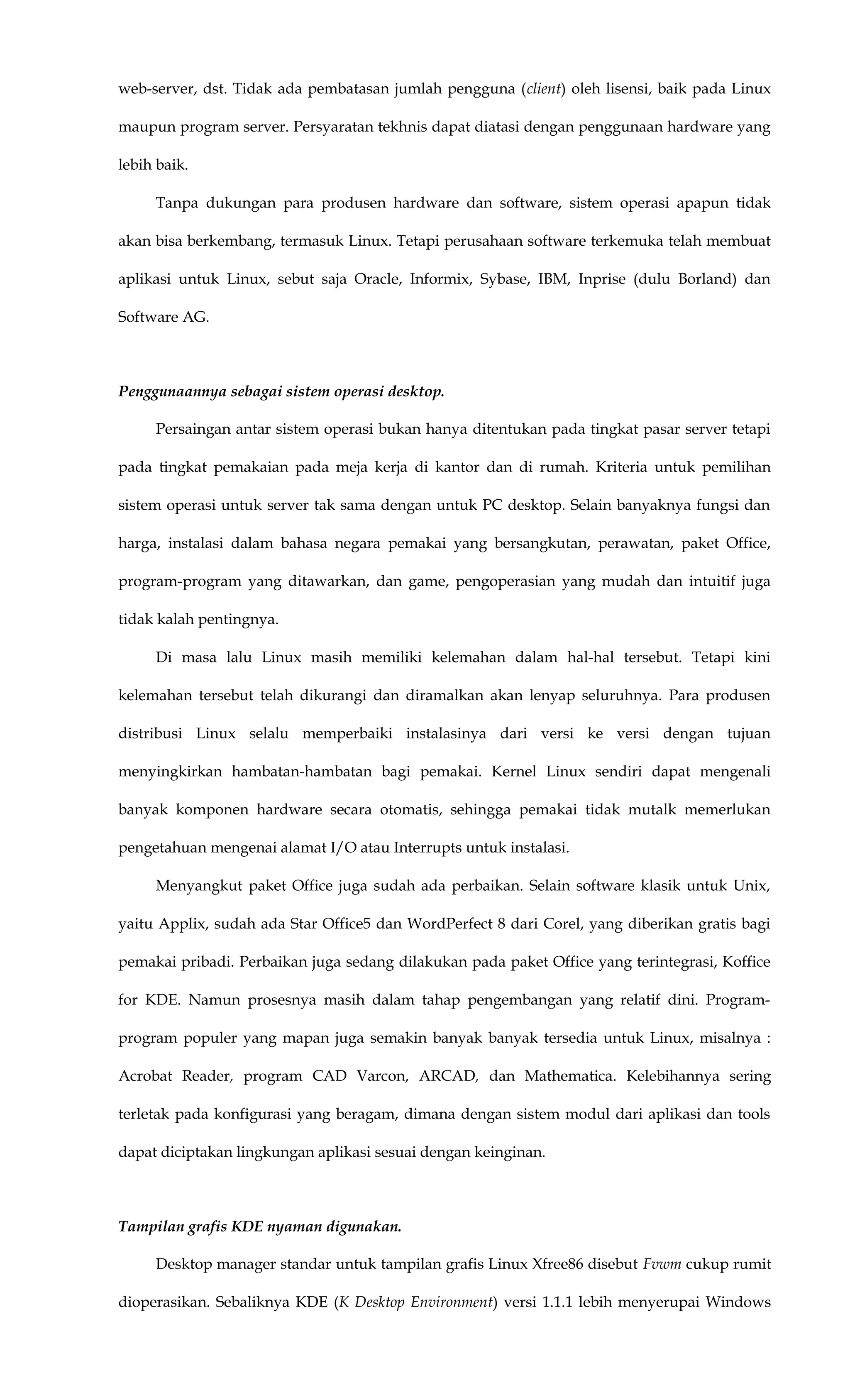 web-server, dst. Tidak ada pembatasan jumlah pengguna (client) oleh lisensi, baik pada Linux
maupun program server. Persyaratan tekhnis dapat diatasi dengan penggunaan hardware yang
lebih baik.
Tanpa dukungan para produsen hardware dan software, sistem operasi apapun tidak
akan bisa berkembang, termasuk Linux. Tetapi perusahaan software terkemuka telah membuat
aplikasi untuk Linux, sebut saja Oracle, Informix, Sybase, IBM, Inprise (dulu Borland) dan
Software AG.
Penggunaannya sebagai sistem operasi desktop.
Persaingan antar sistem operasi bukan hanya ditentukan pada tingkat pasar server tetapi
pada tingkat pemakaian pada meja kerja di kantor dan di rumah. Kriteria untuk pemilihan
sistem operasi untuk server tak sama dengan untuk PC desktop. Selain banyaknya fungsi dan
harga, instalasi dalam bahasa negara pemakai yang bersangkutan, perawatan, paket Office,
program-program yang ditawarkan, dan game, pengoperasian yang mudah dan intuitif juga
tidak kalah pentingnya.
Di masa lalu Linux masih memiliki kelemahan dalam hal-hal tersebut. Tetapi kini
kelemahan tersebut telah dikurangi dan diramalkan akan lenyap seluruhnya. Para produsen
distribusi Linux selalu memperbaiki instalasinya dari versi ke versi dengan tujuan
menyingkirkan hambatan-hambatan bagi pemakai. Kernel Linux sendiri dapat mengenali
banyak komponen hardware secara otomatis, sehingga pemakai tidak mutalk memerlukan
pengetahuan mengenai alamat I/O atau Interrupts untuk instalasi.
Menyangkut paket Office juga sudah ada perbaikan. Selain software klasik untuk Unix,
yaitu Applix, sudah ada Star Office5 dan WordPerfect 8 dari Corel, yang diberikan gratis bagi
pemakai pribadi. Perbaikan juga sedang dilakukan pada paket Office yang terintegrasi, Koffice
for KDE. Namun prosesnya masih dalam tahap pengembangan yang relatif dini. Program-
program populer yang mapan juga semakin banyak banyak tersedia untuk Linux, misalnya :
Acrobat Reader, program CAD Varcon, ARCAD, dan Mathematica. Kelebihannya sering
terletak pada konfigurasi yang beragam, dimana dengan sistem modul dari aplikasi dan tools
dapat diciptakan lingkungan aplikasi sesuai dengan keinginan.
Tampilan grafis KDE nyaman digunakan.
Desktop manager standar untuk tampilan grafis Linux Xfree86 disebut Fvwm cukup rumit
dioperasikan. Sebaliknya KDE (K Desktop Environment) versi 1.1.1 lebih menyerupai Windows
 