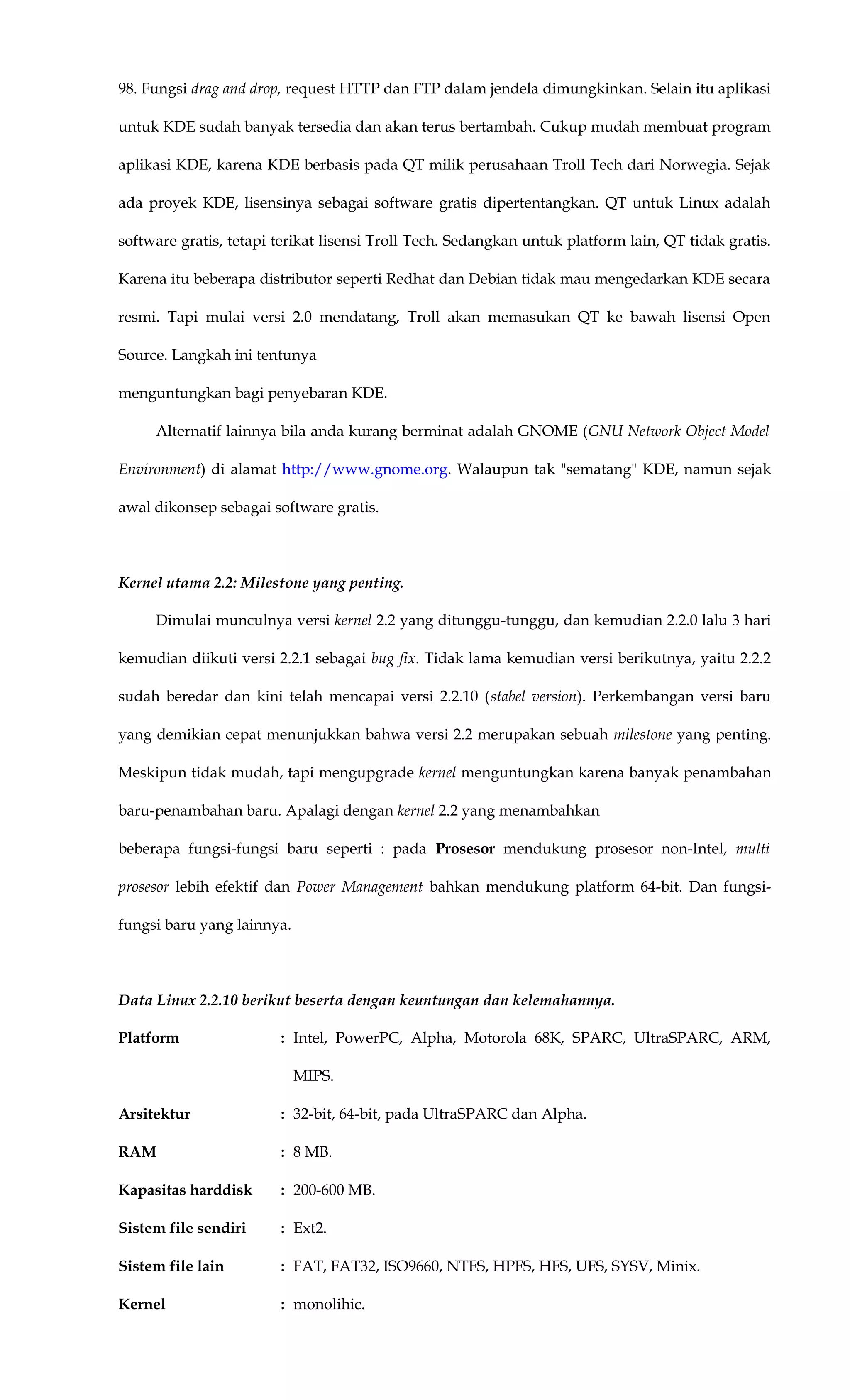98. Fungsi drag and drop, request HTTP dan FTP dalam jendela dimungkinkan. Selain itu aplikasi
untuk KDE sudah banyak tersedia dan akan terus bertambah. Cukup mudah membuat program
aplikasi KDE, karena KDE berbasis pada QT milik perusahaan Troll Tech dari Norwegia. Sejak
ada proyek KDE, lisensinya sebagai software gratis dipertentangkan. QT untuk Linux adalah
software gratis, tetapi terikat lisensi Troll Tech. Sedangkan untuk platform lain, QT tidak gratis.
Karena itu beberapa distributor seperti Redhat dan Debian tidak mau mengedarkan KDE secara
resmi. Tapi mulai versi 2.0 mendatang, Troll akan memasukan QT ke bawah lisensi Open
Source. Langkah ini tentunya
menguntungkan bagi penyebaran KDE.
Alternatif lainnya bila anda kurang berminat adalah GNOME (GNU Network Object Model
Environment) di alamat http://www.gnome.org. Walaupun tak "sematang" KDE, namun sejak
awal dikonsep sebagai software gratis.
Kernel utama 2.2: Milestone yang penting.
Dimulai munculnya versi kernel 2.2 yang ditunggu-tunggu, dan kemudian 2.2.0 lalu 3 hari
kemudian diikuti versi 2.2.1 sebagai bug fix. Tidak lama kemudian versi berikutnya, yaitu 2.2.2
sudah beredar dan kini telah mencapai versi 2.2.10 (stabel version). Perkembangan versi baru
yang demikian cepat menunjukkan bahwa versi 2.2 merupakan sebuah milestone yang penting.
Meskipun tidak mudah, tapi mengupgrade kernel menguntungkan karena banyak penambahan
baru-penambahan baru. Apalagi dengan kernel 2.2 yang menambahkan
beberapa fungsi-fungsi baru seperti : pada Prosesor mendukung prosesor non-Intel, multi
prosesor lebih efektif dan Power Management bahkan mendukung platform 64-bit. Dan fungsi-
fungsi baru yang lainnya.
Data Linux 2.2.10 berikut beserta dengan keuntungan dan kelemahannya.
Platform : Intel, PowerPC, Alpha, Motorola 68K, SPARC, UltraSPARC, ARM,
MIPS.
Arsitektur : 32-bit, 64-bit, pada UltraSPARC dan Alpha.
RAM : 8 MB.
Kapasitas harddisk : 200-600 MB.
Sistem file sendiri : Ext2.
Sistem file lain : FAT, FAT32, ISO9660, NTFS, HPFS, HFS, UFS, SYSV, Minix.
Kernel : monolihic.
 