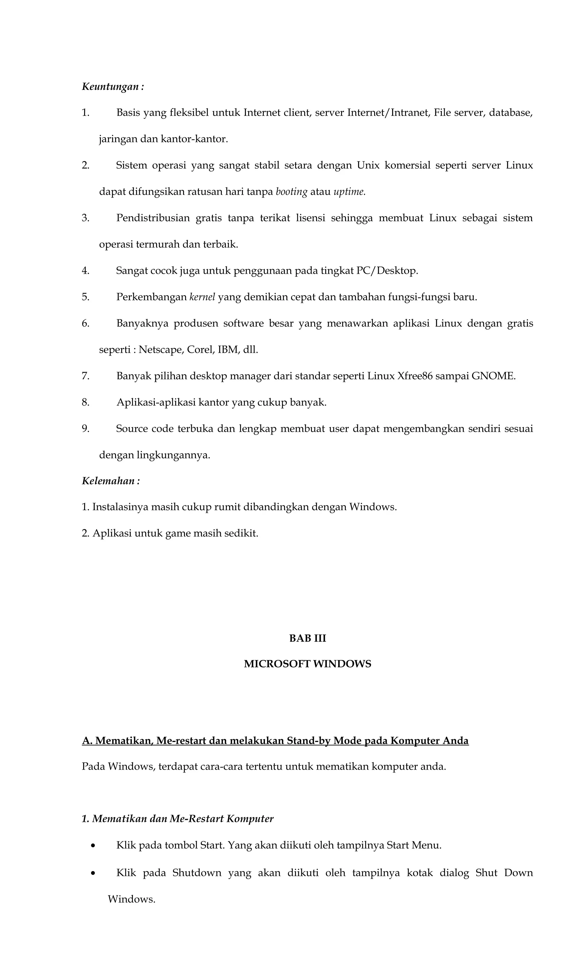 Keuntungan :
1. Basis yang fleksibel untuk Internet client, server Internet/Intranet, File server, database,
jaringan dan kantor-kantor.
2. Sistem operasi yang sangat stabil setara dengan Unix komersial seperti server Linux
dapat difungsikan ratusan hari tanpa booting atau uptime.
3. Pendistribusian gratis tanpa terikat lisensi sehingga membuat Linux sebagai sistem
operasi termurah dan terbaik.
4. Sangat cocok juga untuk penggunaan pada tingkat PC/Desktop.
5. Perkembangan kernel yang demikian cepat dan tambahan fungsi-fungsi baru.
6. Banyaknya produsen software besar yang menawarkan aplikasi Linux dengan gratis
seperti : Netscape, Corel, IBM, dll.
7. Banyak pilihan desktop manager dari standar seperti Linux Xfree86 sampai GNOME.
8. Aplikasi-aplikasi kantor yang cukup banyak.
9. Source code terbuka dan lengkap membuat user dapat mengembangkan sendiri sesuai
dengan lingkungannya.
Kelemahan :
1. Instalasinya masih cukup rumit dibandingkan dengan Windows.
2. Aplikasi untuk game masih sedikit.
BAB III
MICROSOFT WINDOWS
A. Mematikan, Me-restart dan melakukan Stand-by Mode pada Komputer Anda
Pada Windows, terdapat cara-cara tertentu untuk mematikan komputer anda.
1. Mematikan dan Me-Restart Komputer
• Klik pada tombol Start. Yang akan diikuti oleh tampilnya Start Menu.
• Klik pada Shutdown yang akan diikuti oleh tampilnya kotak dialog Shut Down
Windows.
 