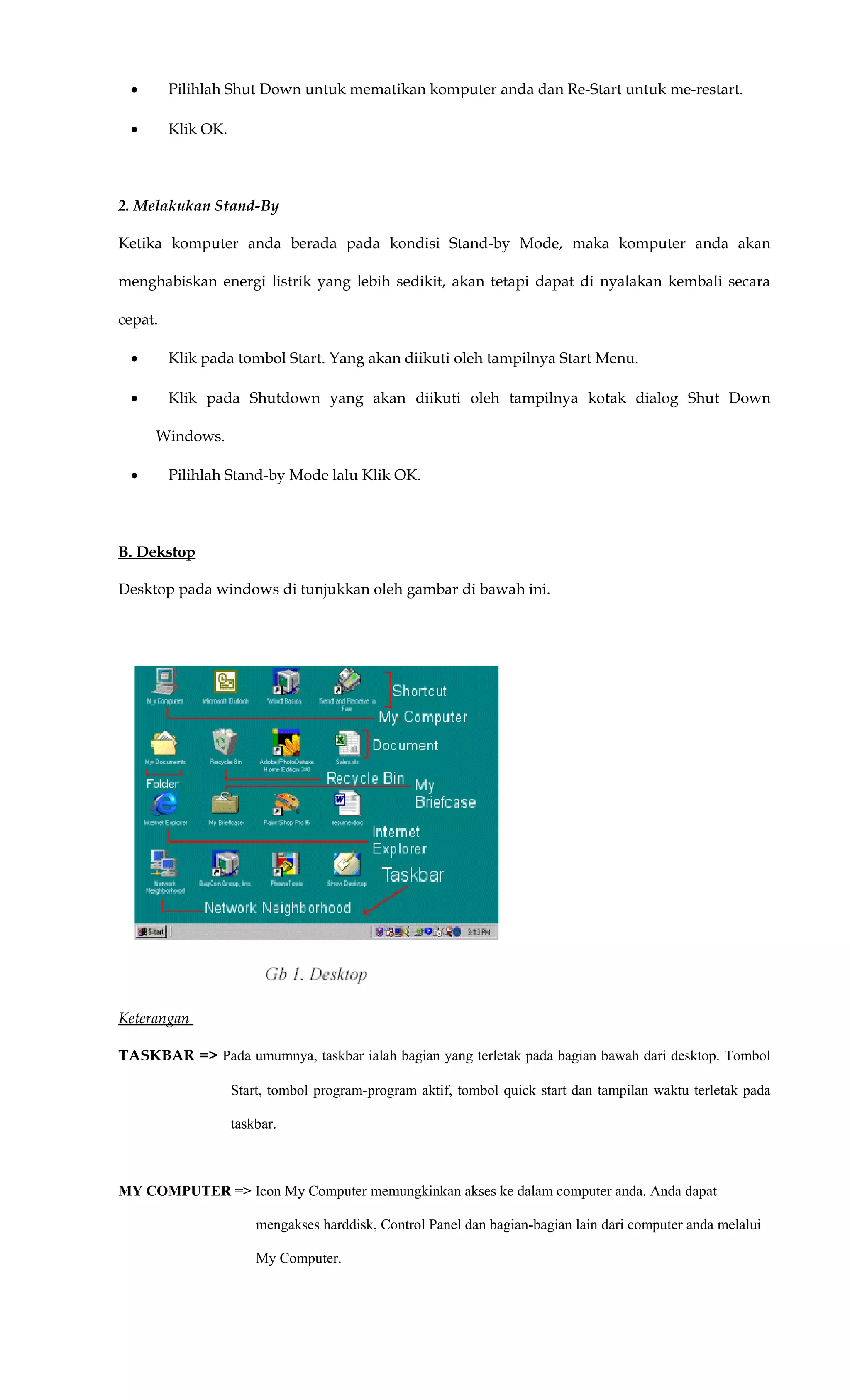 • Pilihlah Shut Down untuk mematikan komputer anda dan Re-Start untuk me-restart.
• Klik OK.
2. Melakukan Stand-By
Ketika komputer anda berada pada kondisi Stand-by Mode, maka komputer anda akan
menghabiskan energi listrik yang lebih sedikit, akan tetapi dapat di nyalakan kembali secara
cepat.
• Klik pada tombol Start. Yang akan diikuti oleh tampilnya Start Menu.
• Klik pada Shutdown yang akan diikuti oleh tampilnya kotak dialog Shut Down
Windows.
• Pilihlah Stand-by Mode lalu Klik OK.
B. Dekstop
Desktop pada windows di tunjukkan oleh gambar di bawah ini.
Keterangan
TASKBAR => Pada umumnya, taskbar ialah bagian yang terletak pada bagian bawah dari desktop. Tombol
Start, tombol program-program aktif, tombol quick start dan tampilan waktu terletak pada
taskbar.
MY COMPUTER => Icon My Computer memungkinkan akses ke dalam computer anda. Anda dapat
mengakses harddisk, Control Panel dan bagian-bagian lain dari computer anda melalui
My Computer.
 