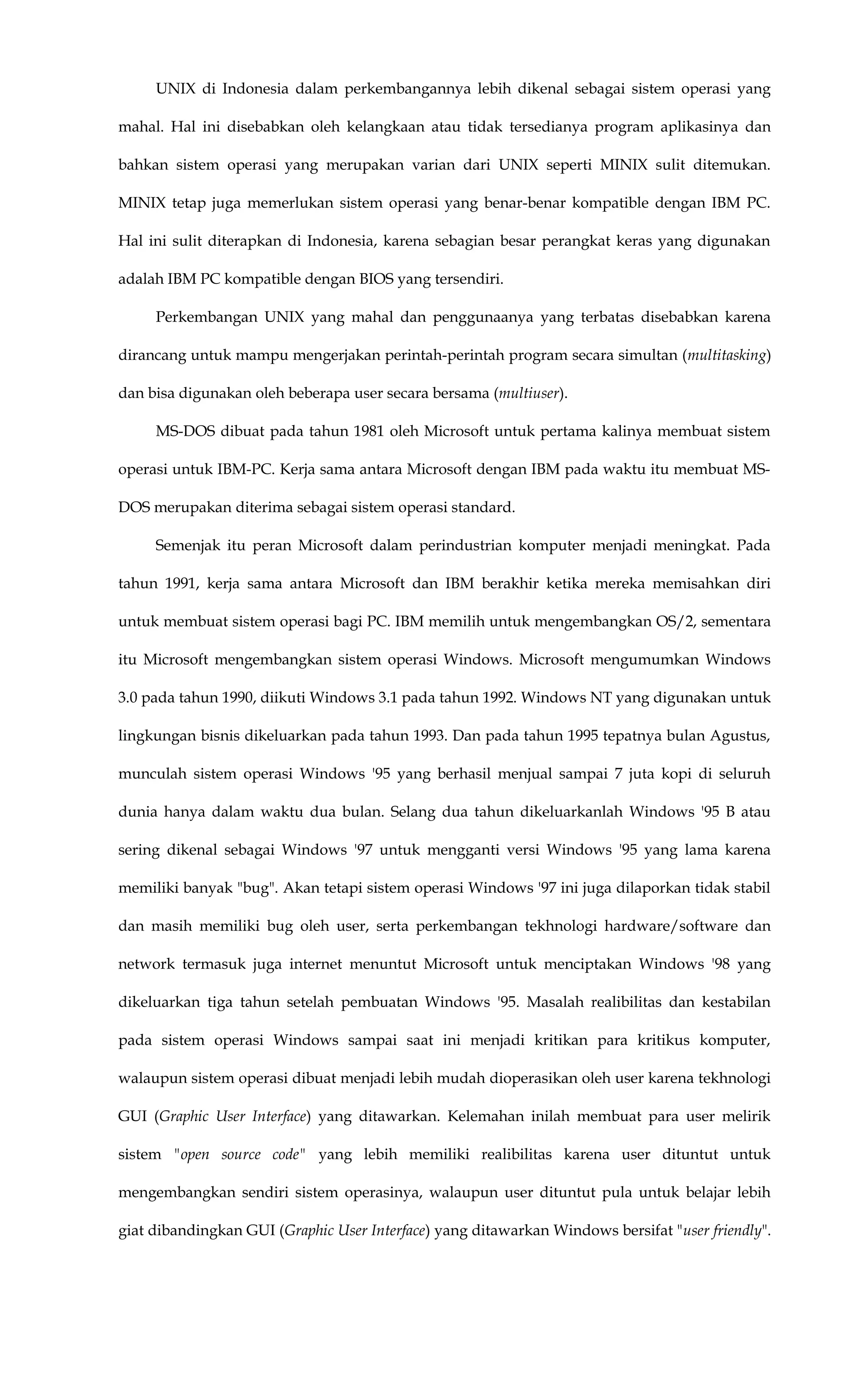 UNIX di Indonesia dalam perkembangannya lebih dikenal sebagai sistem operasi yang
mahal. Hal ini disebabkan oleh kelangkaan atau tidak tersedianya program aplikasinya dan
bahkan sistem operasi yang merupakan varian dari UNIX seperti MINIX sulit ditemukan.
MINIX tetap juga memerlukan sistem operasi yang benar-benar kompatible dengan IBM PC.
Hal ini sulit diterapkan di Indonesia, karena sebagian besar perangkat keras yang digunakan
adalah IBM PC kompatible dengan BIOS yang tersendiri.
Perkembangan UNIX yang mahal dan penggunaanya yang terbatas disebabkan karena
dirancang untuk mampu mengerjakan perintah-perintah program secara simultan (multitasking)
dan bisa digunakan oleh beberapa user secara bersama (multiuser).
MS-DOS dibuat pada tahun 1981 oleh Microsoft untuk pertama kalinya membuat sistem
operasi untuk IBM-PC. Kerja sama antara Microsoft dengan IBM pada waktu itu membuat MS-
DOS merupakan diterima sebagai sistem operasi standard.
Semenjak itu peran Microsoft dalam perindustrian komputer menjadi meningkat. Pada
tahun 1991, kerja sama antara Microsoft dan IBM berakhir ketika mereka memisahkan diri
untuk membuat sistem operasi bagi PC. IBM memilih untuk mengembangkan OS/2, sementara
itu Microsoft mengembangkan sistem operasi Windows. Microsoft mengumumkan Windows
3.0 pada tahun 1990, diikuti Windows 3.1 pada tahun 1992. Windows NT yang digunakan untuk
lingkungan bisnis dikeluarkan pada tahun 1993. Dan pada tahun 1995 tepatnya bulan Agustus,
munculah sistem operasi Windows '95 yang berhasil menjual sampai 7 juta kopi di seluruh
dunia hanya dalam waktu dua bulan. Selang dua tahun dikeluarkanlah Windows '95 B atau
sering dikenal sebagai Windows '97 untuk mengganti versi Windows '95 yang lama karena
memiliki banyak "bug". Akan tetapi sistem operasi Windows '97 ini juga dilaporkan tidak stabil
dan masih memiliki bug oleh user, serta perkembangan tekhnologi hardware/software dan
network termasuk juga internet menuntut Microsoft untuk menciptakan Windows '98 yang
dikeluarkan tiga tahun setelah pembuatan Windows '95. Masalah realibilitas dan kestabilan
pada sistem operasi Windows sampai saat ini menjadi kritikan para kritikus komputer,
walaupun sistem operasi dibuat menjadi lebih mudah dioperasikan oleh user karena tekhnologi
GUI (Graphic User Interface) yang ditawarkan. Kelemahan inilah membuat para user melirik
sistem "open source code" yang lebih memiliki realibilitas karena user dituntut untuk
mengembangkan sendiri sistem operasinya, walaupun user dituntut pula untuk belajar lebih
giat dibandingkan GUI (Graphic User Interface) yang ditawarkan Windows bersifat "user friendly".
 
