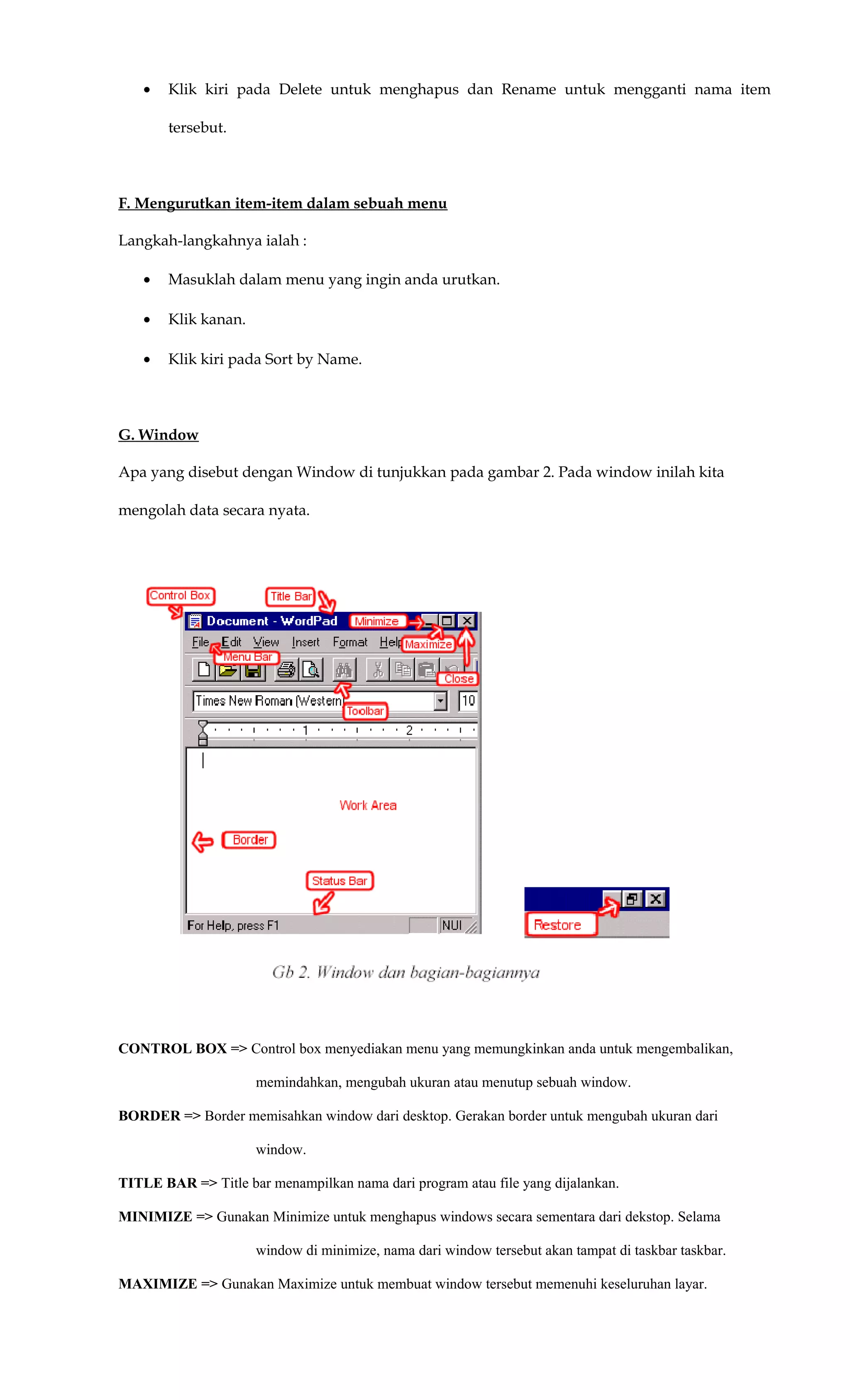 • Klik kiri pada Delete untuk menghapus dan Rename untuk mengganti nama item
tersebut.
F. Mengurutkan item-item dalam sebuah menu
Langkah-langkahnya ialah :
• Masuklah dalam menu yang ingin anda urutkan.
• Klik kanan.
• Klik kiri pada Sort by Name.
G. Window
Apa yang disebut dengan Window di tunjukkan pada gambar 2. Pada window inilah kita
mengolah data secara nyata.
CONTROL BOX => Control box menyediakan menu yang memungkinkan anda untuk mengembalikan,
memindahkan, mengubah ukuran atau menutup sebuah window.
BORDER => Border memisahkan window dari desktop. Gerakan border untuk mengubah ukuran dari
window.
TITLE BAR => Title bar menampilkan nama dari program atau file yang dijalankan.
MINIMIZE => Gunakan Minimize untuk menghapus windows secara sementara dari dekstop. Selama
window di minimize, nama dari window tersebut akan tampat di taskbar taskbar.
MAXIMIZE => Gunakan Maximize untuk membuat window tersebut memenuhi keseluruhan layar.
 