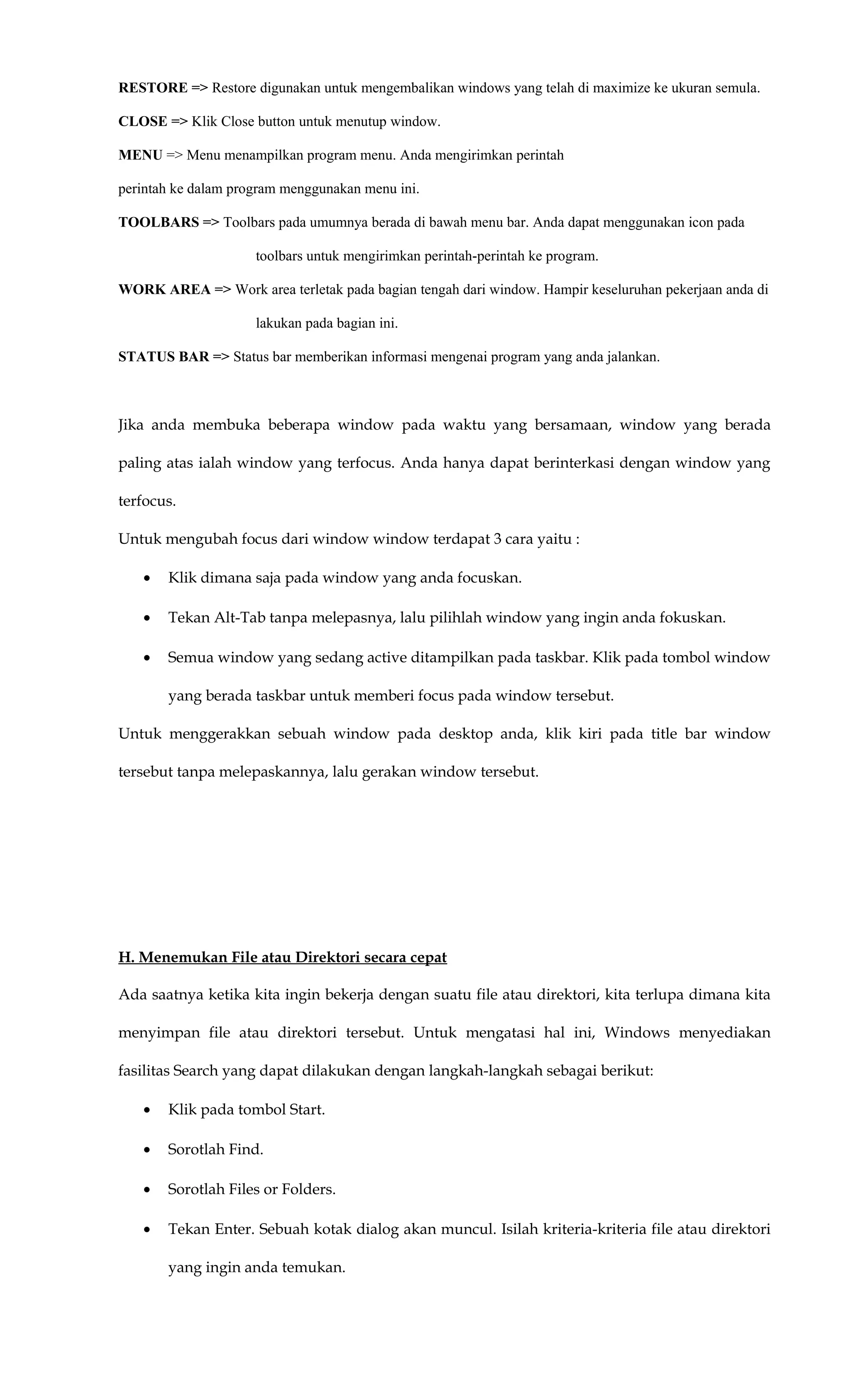 RESTORE => Restore digunakan untuk mengembalikan windows yang telah di maximize ke ukuran semula.
CLOSE => Klik Close button untuk menutup window.
MENU => Menu menampilkan program menu. Anda mengirimkan perintah
perintah ke dalam program menggunakan menu ini.
TOOLBARS => Toolbars pada umumnya berada di bawah menu bar. Anda dapat menggunakan icon pada
toolbars untuk mengirimkan perintah-perintah ke program.
WORK AREA => Work area terletak pada bagian tengah dari window. Hampir keseluruhan pekerjaan anda di
lakukan pada bagian ini.
STATUS BAR => Status bar memberikan informasi mengenai program yang anda jalankan.
Jika anda membuka beberapa window pada waktu yang bersamaan, window yang berada
paling atas ialah window yang terfocus. Anda hanya dapat berinterkasi dengan window yang
terfocus.
Untuk mengubah focus dari window window terdapat 3 cara yaitu :
• Klik dimana saja pada window yang anda focuskan.
• Tekan Alt-Tab tanpa melepasnya, lalu pilihlah window yang ingin anda fokuskan.
• Semua window yang sedang active ditampilkan pada taskbar. Klik pada tombol window
yang berada taskbar untuk memberi focus pada window tersebut.
Untuk menggerakkan sebuah window pada desktop anda, klik kiri pada title bar window
tersebut tanpa melepaskannya, lalu gerakan window tersebut.
H. Menemukan File atau Direktori secara cepat
Ada saatnya ketika kita ingin bekerja dengan suatu file atau direktori, kita terlupa dimana kita
menyimpan file atau direktori tersebut. Untuk mengatasi hal ini, Windows menyediakan
fasilitas Search yang dapat dilakukan dengan langkah-langkah sebagai berikut:
• Klik pada tombol Start.
• Sorotlah Find.
• Sorotlah Files or Folders.
• Tekan Enter. Sebuah kotak dialog akan muncul. Isilah kriteria-kriteria file atau direktori
yang ingin anda temukan.
 
