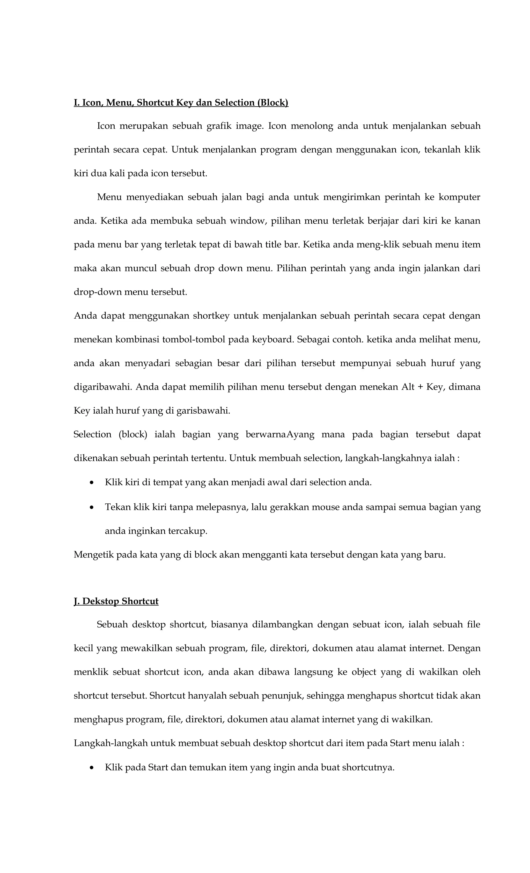I. Icon, Menu, Shortcut Key dan Selection (Block)
Icon merupakan sebuah grafik image. Icon menolong anda untuk menjalankan sebuah
perintah secara cepat. Untuk menjalankan program dengan menggunakan icon, tekanlah klik
kiri dua kali pada icon tersebut.
Menu menyediakan sebuah jalan bagi anda untuk mengirimkan perintah ke komputer
anda. Ketika ada membuka sebuah window, pilihan menu terletak berjajar dari kiri ke kanan
pada menu bar yang terletak tepat di bawah title bar. Ketika anda meng-klik sebuah menu item
maka akan muncul sebuah drop down menu. Pilihan perintah yang anda ingin jalankan dari
drop-down menu tersebut.
Anda dapat menggunakan shortkey untuk menjalankan sebuah perintah secara cepat dengan
menekan kombinasi tombol-tombol pada keyboard. Sebagai contoh. ketika anda melihat menu,
anda akan menyadari sebagian besar dari pilihan tersebut mempunyai sebuah huruf yang
digaribawahi. Anda dapat memilih pilihan menu tersebut dengan menekan Alt + Key, dimana
Key ialah huruf yang di garisbawahi.
Selection (block) ialah bagian yang berwarnaAyang mana pada bagian tersebut dapat
dikenakan sebuah perintah tertentu. Untuk membuah selection, langkah-langkahnya ialah :
• Klik kiri di tempat yang akan menjadi awal dari selection anda.
• Tekan klik kiri tanpa melepasnya, lalu gerakkan mouse anda sampai semua bagian yang
anda inginkan tercakup.
Mengetik pada kata yang di block akan mengganti kata tersebut dengan kata yang baru.
J. Dekstop Shortcut
Sebuah desktop shortcut, biasanya dilambangkan dengan sebuat icon, ialah sebuah file
kecil yang mewakilkan sebuah program, file, direktori, dokumen atau alamat internet. Dengan
menklik sebuat shortcut icon, anda akan dibawa langsung ke object yang di wakilkan oleh
shortcut tersebut. Shortcut hanyalah sebuah penunjuk, sehingga menghapus shortcut tidak akan
menghapus program, file, direktori, dokumen atau alamat internet yang di wakilkan.
Langkah-langkah untuk membuat sebuah desktop shortcut dari item pada Start menu ialah :
• Klik pada Start dan temukan item yang ingin anda buat shortcutnya.
 