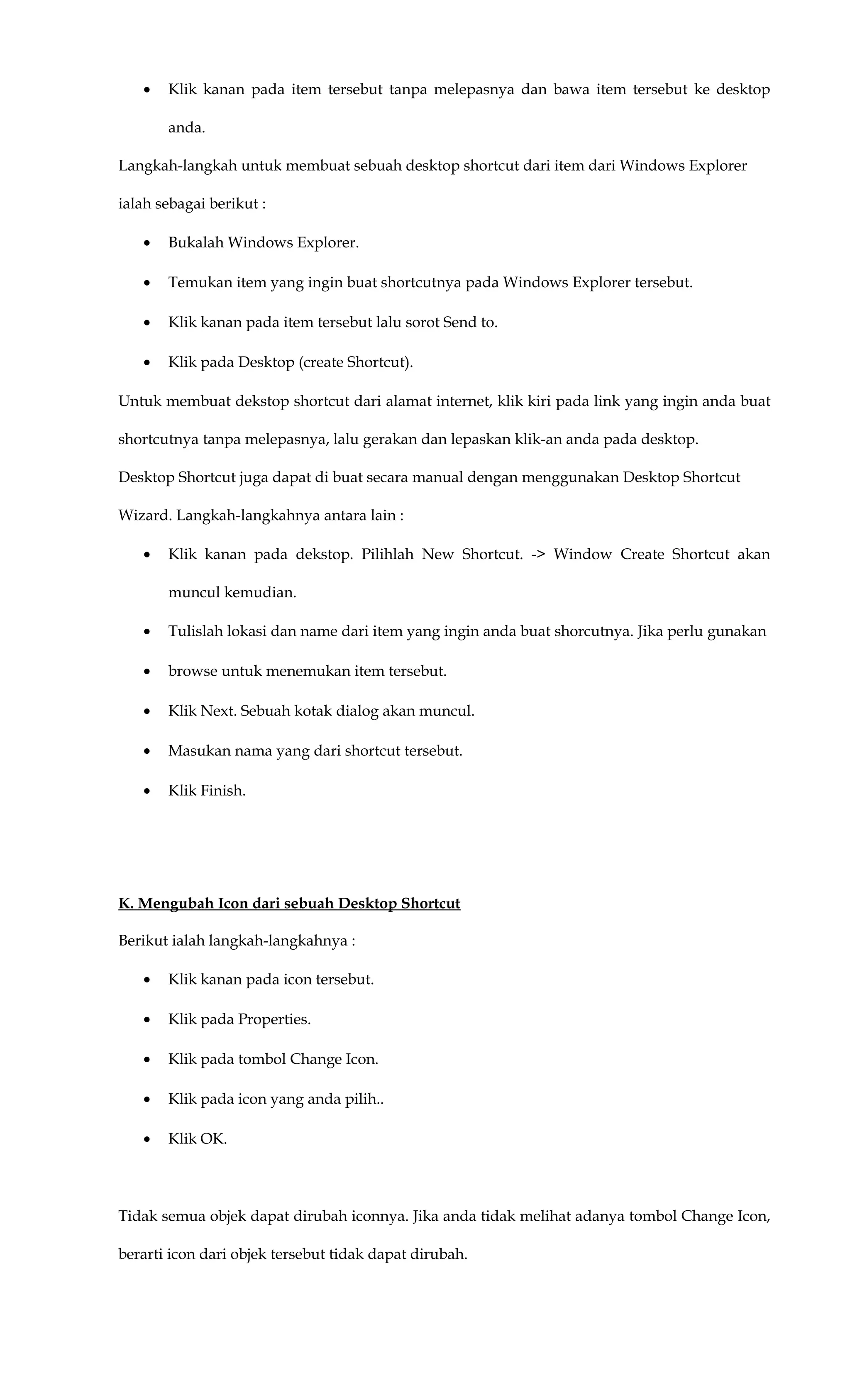 • Klik kanan pada item tersebut tanpa melepasnya dan bawa item tersebut ke desktop
anda.
Langkah-langkah untuk membuat sebuah desktop shortcut dari item dari Windows Explorer
ialah sebagai berikut :
• Bukalah Windows Explorer.
• Temukan item yang ingin buat shortcutnya pada Windows Explorer tersebut.
• Klik kanan pada item tersebut lalu sorot Send to.
• Klik pada Desktop (create Shortcut).
Untuk membuat dekstop shortcut dari alamat internet, klik kiri pada link yang ingin anda buat
shortcutnya tanpa melepasnya, lalu gerakan dan lepaskan klik-an anda pada desktop.
Desktop Shortcut juga dapat di buat secara manual dengan menggunakan Desktop Shortcut
Wizard. Langkah-langkahnya antara lain :
• Klik kanan pada dekstop. Pilihlah New Shortcut. -> Window Create Shortcut akan
muncul kemudian.
• Tulislah lokasi dan name dari item yang ingin anda buat shorcutnya. Jika perlu gunakan
• browse untuk menemukan item tersebut.
• Klik Next. Sebuah kotak dialog akan muncul.
• Masukan nama yang dari shortcut tersebut.
• Klik Finish.
K. Mengubah Icon dari sebuah Desktop Shortcut
Berikut ialah langkah-langkahnya :
• Klik kanan pada icon tersebut.
• Klik pada Properties.
• Klik pada tombol Change Icon.
• Klik pada icon yang anda pilih..
• Klik OK.
Tidak semua objek dapat dirubah iconnya. Jika anda tidak melihat adanya tombol Change Icon,
berarti icon dari objek tersebut tidak dapat dirubah.
 