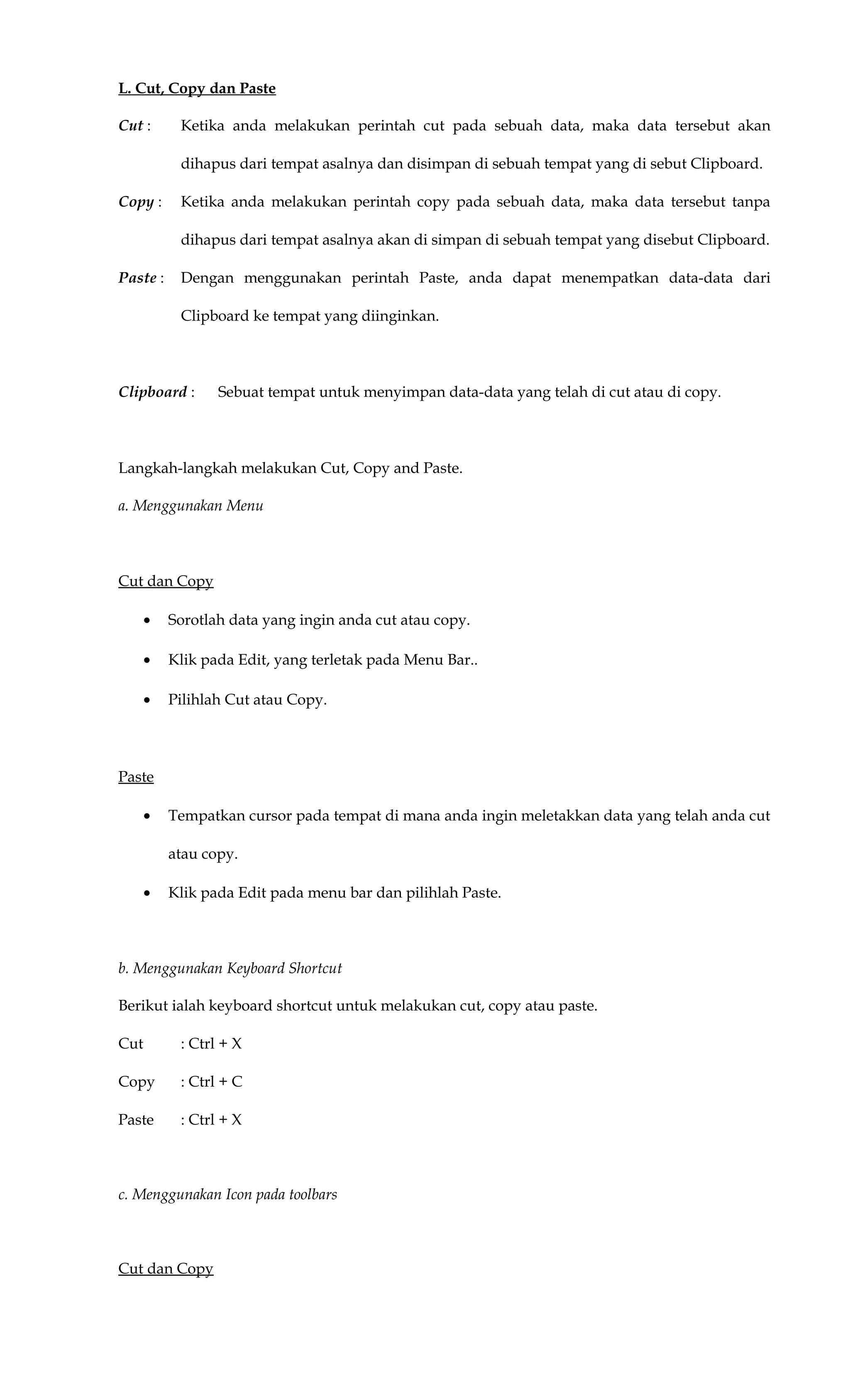 L. Cut, Copy dan Paste
Cut : Ketika anda melakukan perintah cut pada sebuah data, maka data tersebut akan
dihapus dari tempat asalnya dan disimpan di sebuah tempat yang di sebut Clipboard.
Copy : Ketika anda melakukan perintah copy pada sebuah data, maka data tersebut tanpa
dihapus dari tempat asalnya akan di simpan di sebuah tempat yang disebut Clipboard.
Paste : Dengan menggunakan perintah Paste, anda dapat menempatkan data-data dari
Clipboard ke tempat yang diinginkan.
Clipboard : Sebuat tempat untuk menyimpan data-data yang telah di cut atau di copy.
Langkah-langkah melakukan Cut, Copy and Paste.
a. Menggunakan Menu
Cut dan Copy
• Sorotlah data yang ingin anda cut atau copy.
• Klik pada Edit, yang terletak pada Menu Bar..
• Pilihlah Cut atau Copy.
Paste
• Tempatkan cursor pada tempat di mana anda ingin meletakkan data yang telah anda cut
atau copy.
• Klik pada Edit pada menu bar dan pilihlah Paste.
b. Menggunakan Keyboard Shortcut
Berikut ialah keyboard shortcut untuk melakukan cut, copy atau paste.
Cut : Ctrl + X
Copy : Ctrl + C
Paste : Ctrl + X
c. Menggunakan Icon pada toolbars
Cut dan Copy
 