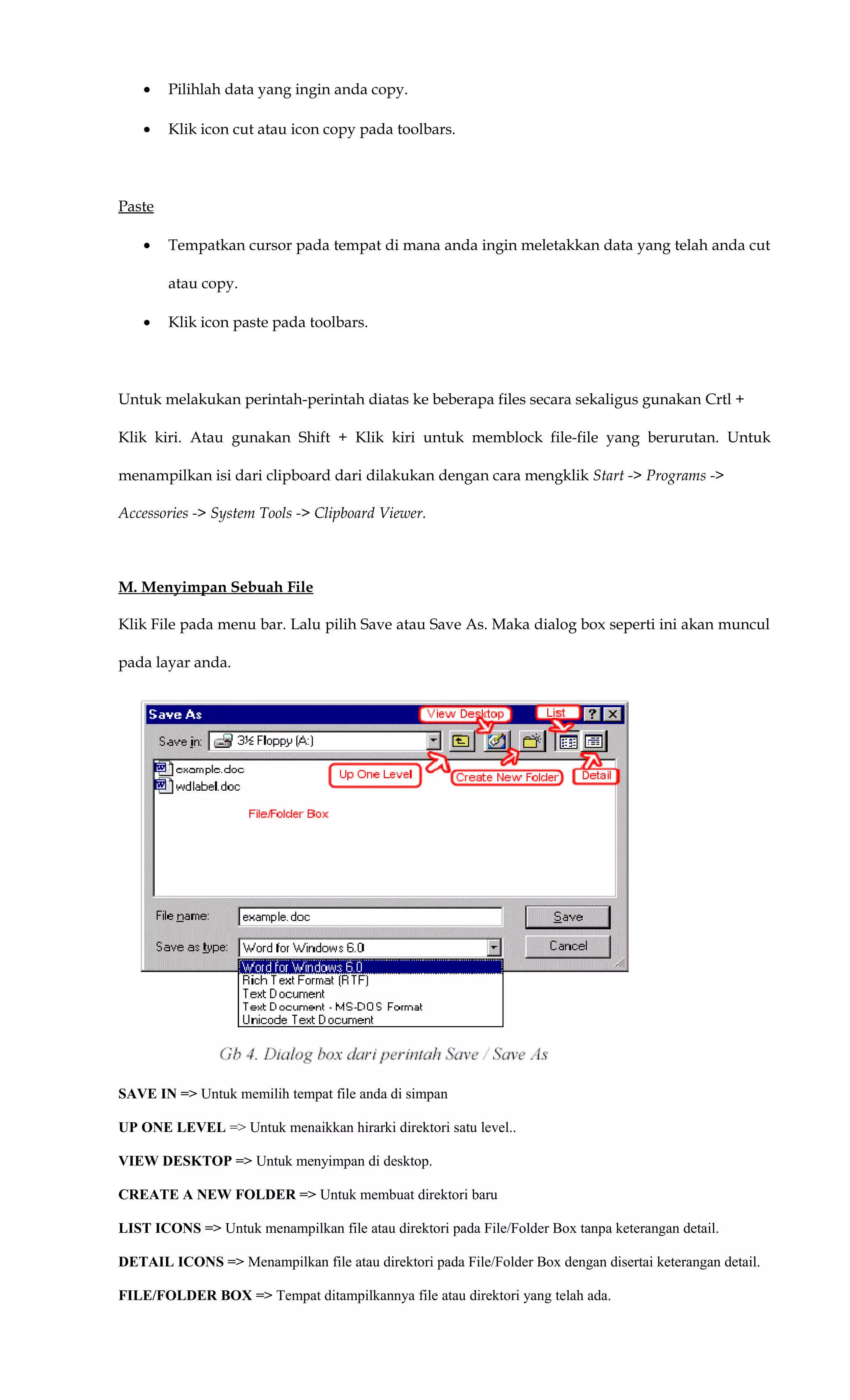 • Pilihlah data yang ingin anda copy.
• Klik icon cut atau icon copy pada toolbars.
Paste
• Tempatkan cursor pada tempat di mana anda ingin meletakkan data yang telah anda cut
atau copy.
• Klik icon paste pada toolbars.
Untuk melakukan perintah-perintah diatas ke beberapa files secara sekaligus gunakan Crtl +
Klik kiri. Atau gunakan Shift + Klik kiri untuk memblock file-file yang berurutan. Untuk
menampilkan isi dari clipboard dari dilakukan dengan cara mengklik Start -> Programs ->
Accessories -> System Tools -> Clipboard Viewer.
M. Menyimpan Sebuah File
Klik File pada menu bar. Lalu pilih Save atau Save As. Maka dialog box seperti ini akan muncul
pada layar anda.
SAVE IN => Untuk memilih tempat file anda di simpan
UP ONE LEVEL => Untuk menaikkan hirarki direktori satu level..
VIEW DESKTOP => Untuk menyimpan di desktop.
CREATE A NEW FOLDER => Untuk membuat direktori baru
LIST ICONS => Untuk menampilkan file atau direktori pada File/Folder Box tanpa keterangan detail.
DETAIL ICONS => Menampilkan file atau direktori pada File/Folder Box dengan disertai keterangan detail.
FILE/FOLDER BOX => Tempat ditampilkannya file atau direktori yang telah ada.
 