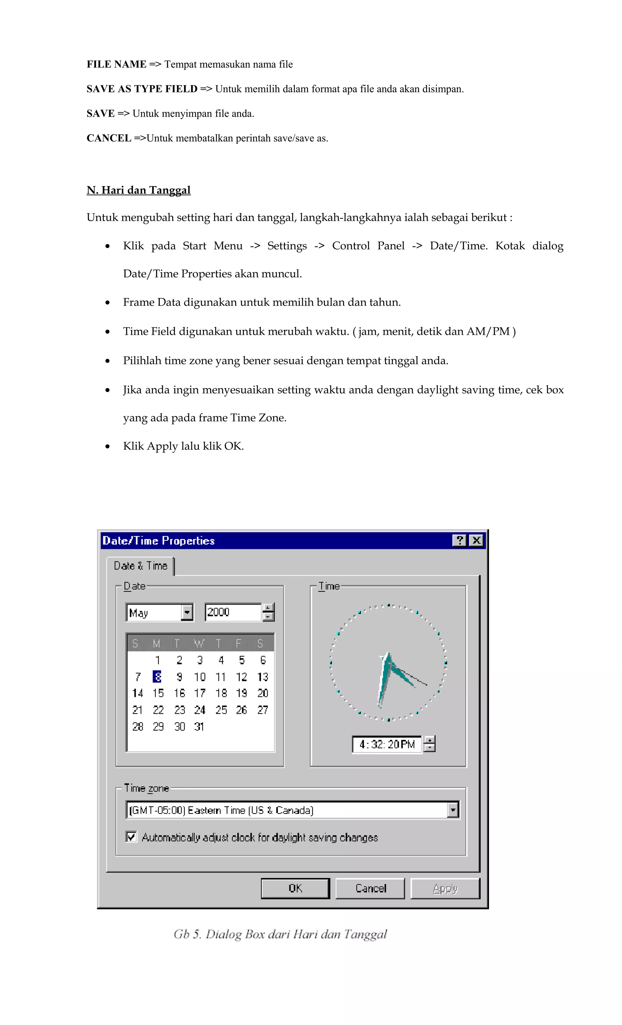 FILE NAME => Tempat memasukan nama file
SAVE AS TYPE FIELD => Untuk memilih dalam format apa file anda akan disimpan.
SAVE => Untuk menyimpan file anda.
CANCEL =>Untuk membatalkan perintah save/save as.
N. Hari dan Tanggal
Untuk mengubah setting hari dan tanggal, langkah-langkahnya ialah sebagai berikut :
• Klik pada Start Menu -> Settings -> Control Panel -> Date/Time. Kotak dialog
Date/Time Properties akan muncul.
• Frame Data digunakan untuk memilih bulan dan tahun.
• Time Field digunakan untuk merubah waktu. ( jam, menit, detik dan AM/PM )
• Pilihlah time zone yang bener sesuai dengan tempat tinggal anda.
• Jika anda ingin menyesuaikan setting waktu anda dengan daylight saving time, cek box
yang ada pada frame Time Zone.
• Klik Apply lalu klik OK.
 