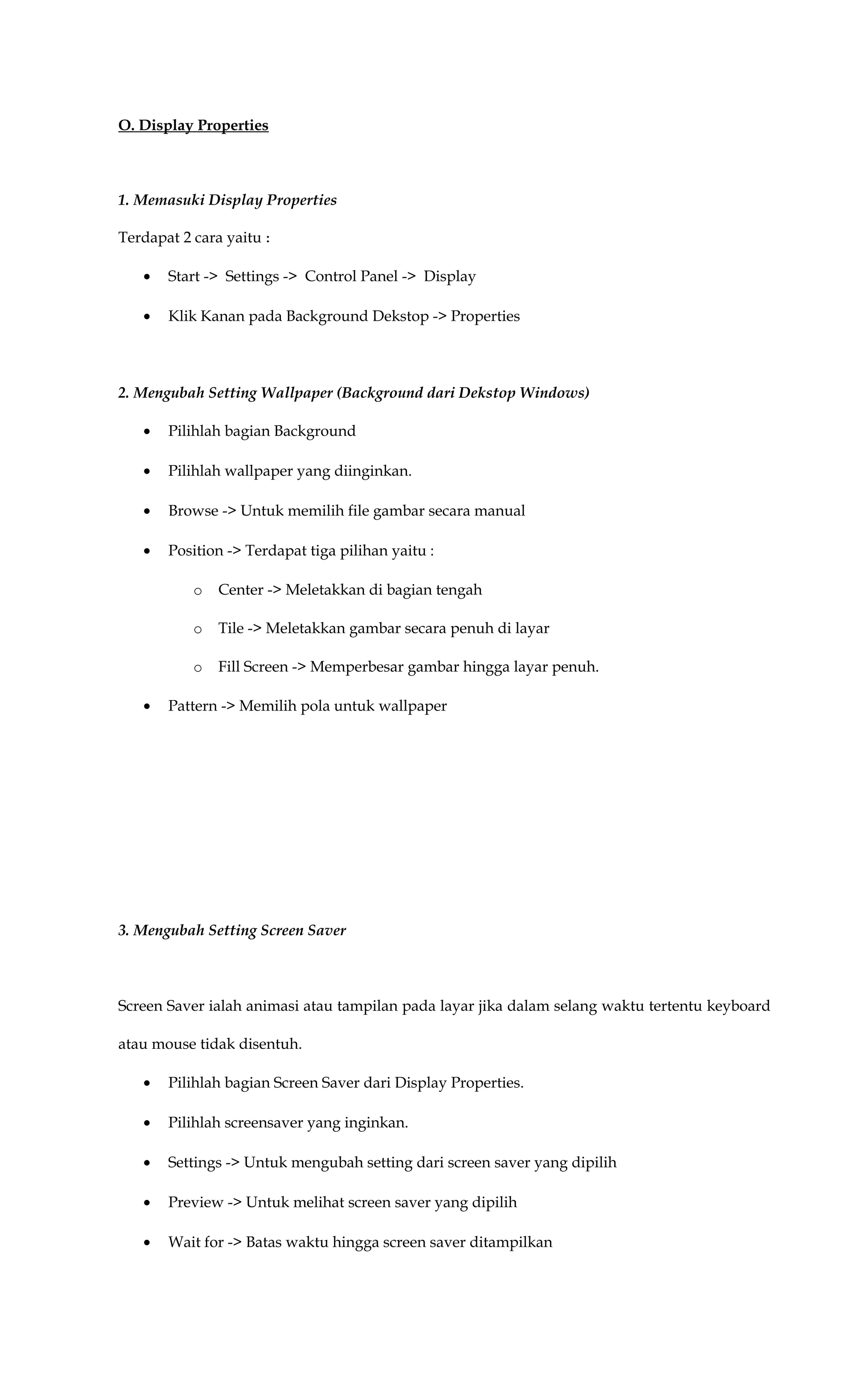 O. Display Properties
1. Memasuki Display Properties
Terdapat 2 cara yaitu :
• Start -> Settings -> Control Panel -> Display
• Klik Kanan pada Background Dekstop -> Properties
2. Mengubah Setting Wallpaper (Background dari Dekstop Windows)
• Pilihlah bagian Background
• Pilihlah wallpaper yang diinginkan.
• Browse -> Untuk memilih file gambar secara manual
• Position -> Terdapat tiga pilihan yaitu :
o Center -> Meletakkan di bagian tengah
o Tile -> Meletakkan gambar secara penuh di layar
o Fill Screen -> Memperbesar gambar hingga layar penuh.
• Pattern -> Memilih pola untuk wallpaper
3. Mengubah Setting Screen Saver
Screen Saver ialah animasi atau tampilan pada layar jika dalam selang waktu tertentu keyboard
atau mouse tidak disentuh.
• Pilihlah bagian Screen Saver dari Display Properties.
• Pilihlah screensaver yang inginkan.
• Settings -> Untuk mengubah setting dari screen saver yang dipilih
• Preview -> Untuk melihat screen saver yang dipilih
• Wait for -> Batas waktu hingga screen saver ditampilkan
 