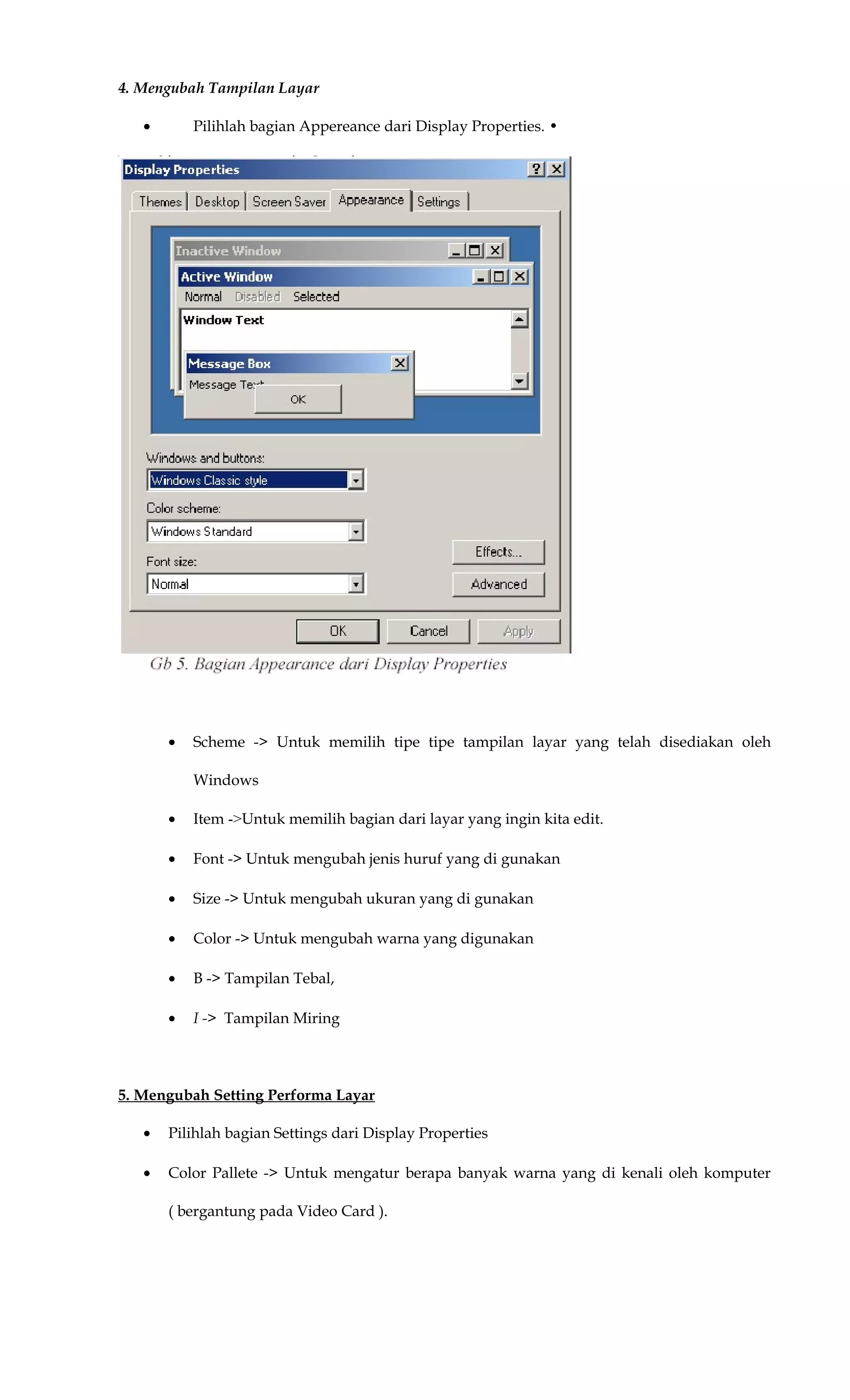 4. Mengubah Tampilan Layar
• Pilihlah bagian Appereance dari Display Properties. •
• Scheme -> Untuk memilih tipe tipe tampilan layar yang telah disediakan oleh
Windows
• Item ->Untuk memilih bagian dari layar yang ingin kita edit.
• Font -> Untuk mengubah jenis huruf yang di gunakan
• Size -> Untuk mengubah ukuran yang di gunakan
• Color -> Untuk mengubah warna yang digunakan
• B -> Tampilan Tebal,
• I -> Tampilan Miring
5. Mengubah Setting Performa Layar
• Pilihlah bagian Settings dari Display Properties
• Color Pallete -> Untuk mengatur berapa banyak warna yang di kenali oleh komputer
( bergantung pada Video Card ).
 