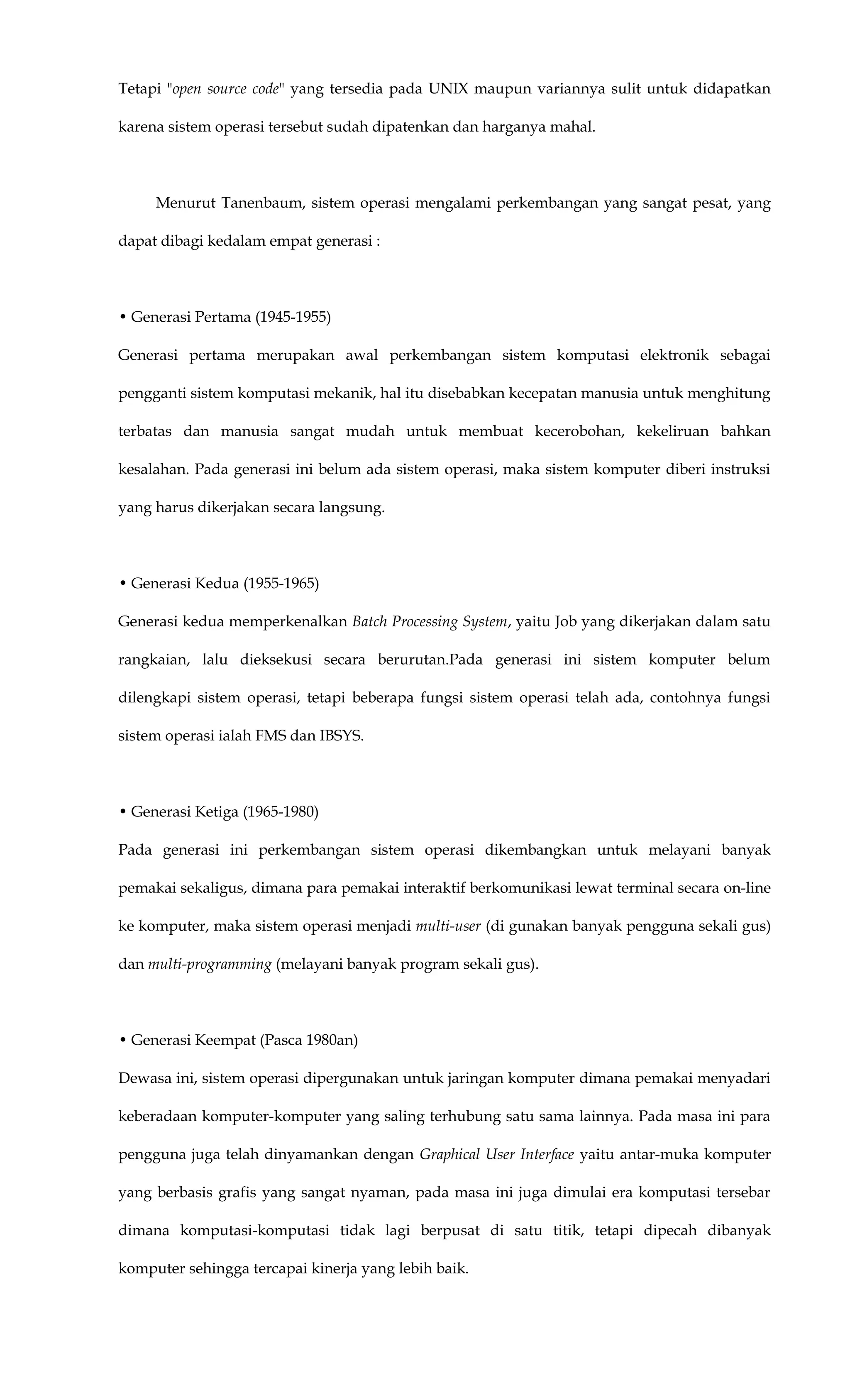 Tetapi "open source code" yang tersedia pada UNIX maupun variannya sulit untuk didapatkan
karena sistem operasi tersebut sudah dipatenkan dan harganya mahal.
Menurut Tanenbaum, sistem operasi mengalami perkembangan yang sangat pesat, yang
dapat dibagi kedalam empat generasi :
• Generasi Pertama (1945-1955)
Generasi pertama merupakan awal perkembangan sistem komputasi elektronik sebagai
pengganti sistem komputasi mekanik, hal itu disebabkan kecepatan manusia untuk menghitung
terbatas dan manusia sangat mudah untuk membuat kecerobohan, kekeliruan bahkan
kesalahan. Pada generasi ini belum ada sistem operasi, maka sistem komputer diberi instruksi
yang harus dikerjakan secara langsung.
• Generasi Kedua (1955-1965)
Generasi kedua memperkenalkan Batch Processing System, yaitu Job yang dikerjakan dalam satu
rangkaian, lalu dieksekusi secara berurutan.Pada generasi ini sistem komputer belum
dilengkapi sistem operasi, tetapi beberapa fungsi sistem operasi telah ada, contohnya fungsi
sistem operasi ialah FMS dan IBSYS.
• Generasi Ketiga (1965-1980)
Pada generasi ini perkembangan sistem operasi dikembangkan untuk melayani banyak
pemakai sekaligus, dimana para pemakai interaktif berkomunikasi lewat terminal secara on-line
ke komputer, maka sistem operasi menjadi multi-user (di gunakan banyak pengguna sekali gus)
dan multi-programming (melayani banyak program sekali gus).
• Generasi Keempat (Pasca 1980an)
Dewasa ini, sistem operasi dipergunakan untuk jaringan komputer dimana pemakai menyadari
keberadaan komputer-komputer yang saling terhubung satu sama lainnya. Pada masa ini para
pengguna juga telah dinyamankan dengan Graphical User Interface yaitu antar-muka komputer
yang berbasis grafis yang sangat nyaman, pada masa ini juga dimulai era komputasi tersebar
dimana komputasi-komputasi tidak lagi berpusat di satu titik, tetapi dipecah dibanyak
komputer sehingga tercapai kinerja yang lebih baik.
 