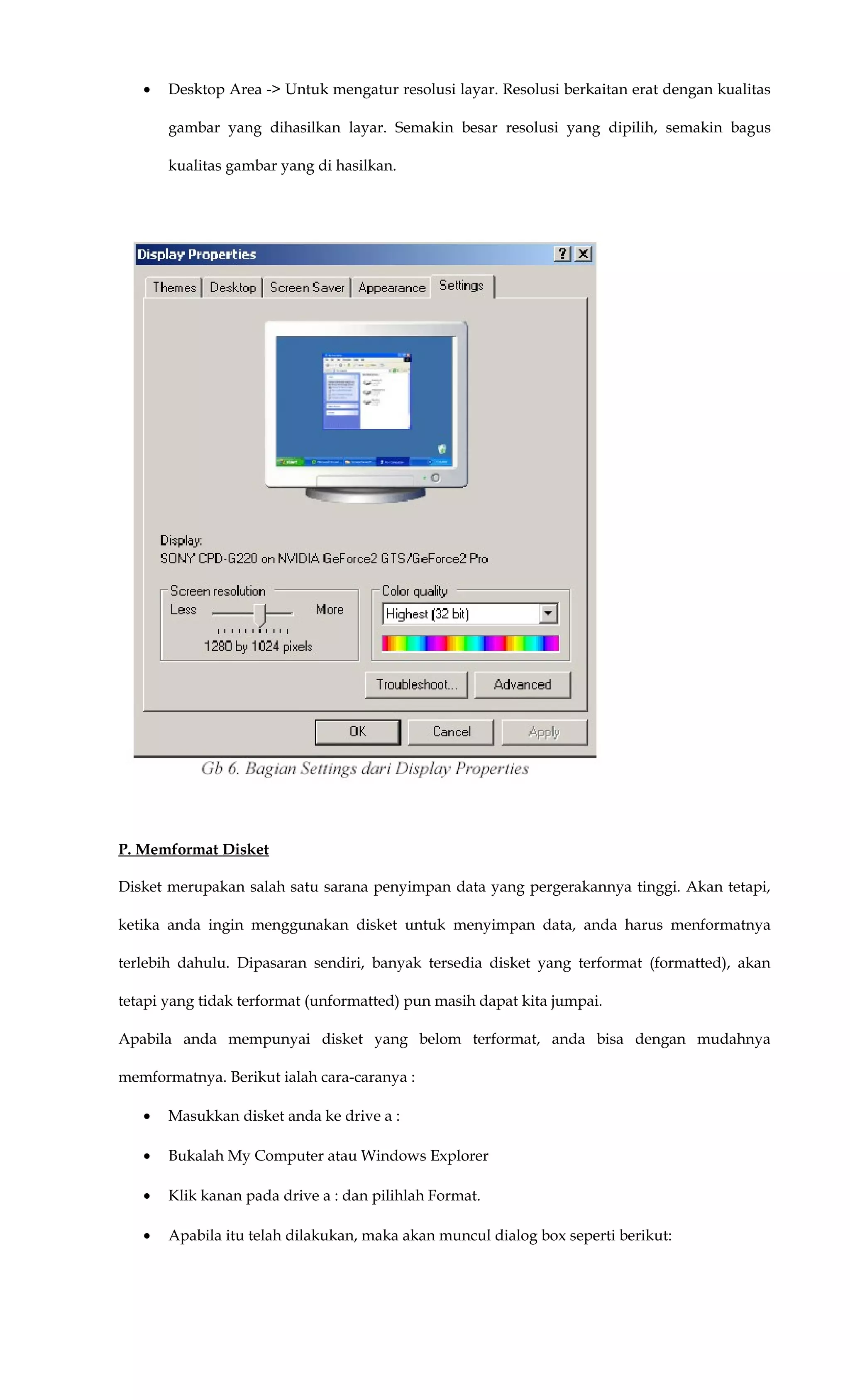 • Desktop Area -> Untuk mengatur resolusi layar. Resolusi berkaitan erat dengan kualitas
gambar yang dihasilkan layar. Semakin besar resolusi yang dipilih, semakin bagus
kualitas gambar yang di hasilkan.
P. Memformat Disket
Disket merupakan salah satu sarana penyimpan data yang pergerakannya tinggi. Akan tetapi,
ketika anda ingin menggunakan disket untuk menyimpan data, anda harus menformatnya
terlebih dahulu. Dipasaran sendiri, banyak tersedia disket yang terformat (formatted), akan
tetapi yang tidak terformat (unformatted) pun masih dapat kita jumpai.
Apabila anda mempunyai disket yang belom terformat, anda bisa dengan mudahnya
memformatnya. Berikut ialah cara-caranya :
• Masukkan disket anda ke drive a :
• Bukalah My Computer atau Windows Explorer
• Klik kanan pada drive a : dan pilihlah Format.
• Apabila itu telah dilakukan, maka akan muncul dialog box seperti berikut:
 