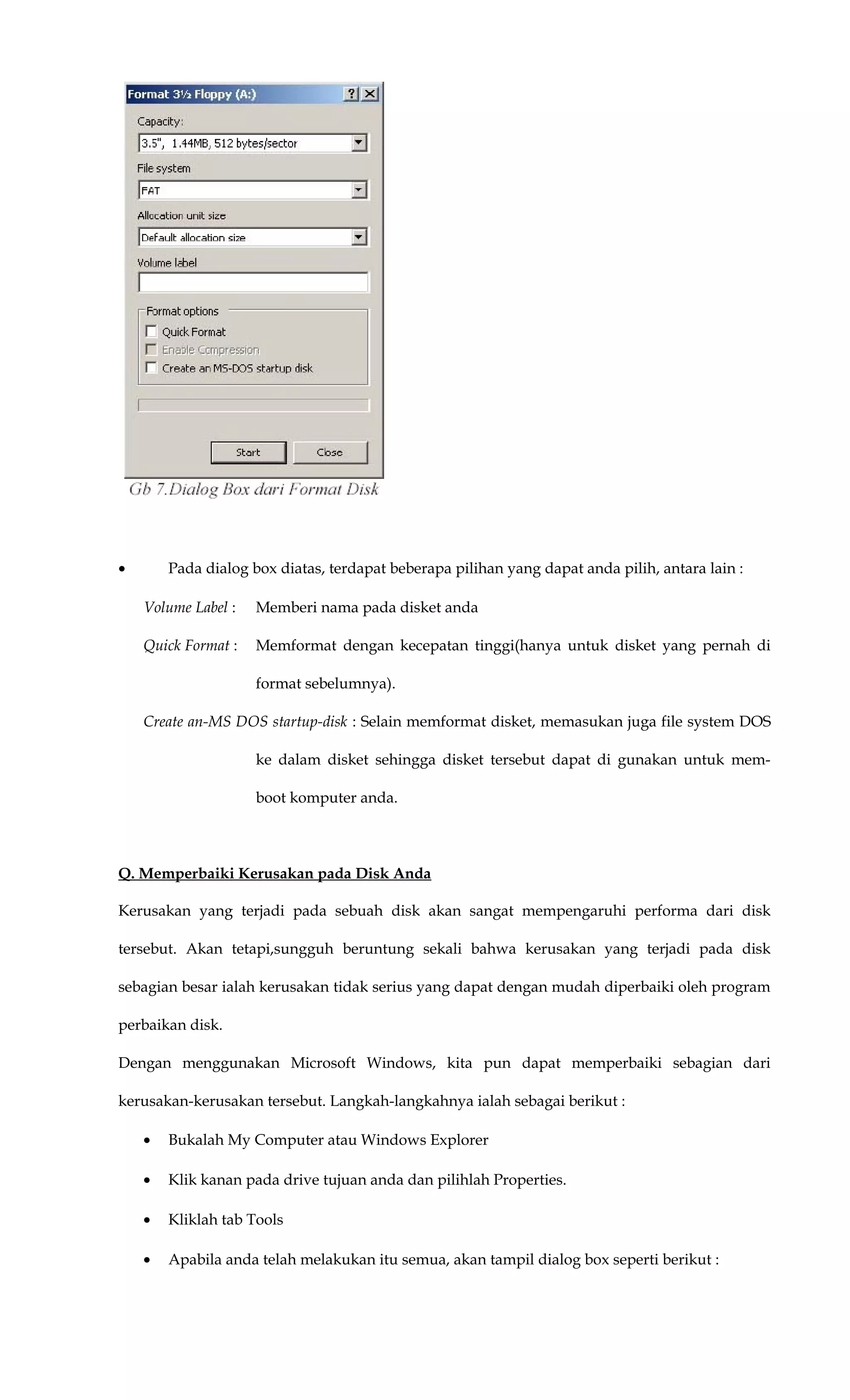 • Pada dialog box diatas, terdapat beberapa pilihan yang dapat anda pilih, antara lain :
Volume Label : Memberi nama pada disket anda
Quick Format : Memformat dengan kecepatan tinggi(hanya untuk disket yang pernah di
format sebelumnya).
Create an-MS DOS startup-disk : Selain memformat disket, memasukan juga file system DOS
ke dalam disket sehingga disket tersebut dapat di gunakan untuk mem-
boot komputer anda.
Q. Memperbaiki Kerusakan pada Disk Anda
Kerusakan yang terjadi pada sebuah disk akan sangat mempengaruhi performa dari disk
tersebut. Akan tetapi,sungguh beruntung sekali bahwa kerusakan yang terjadi pada disk
sebagian besar ialah kerusakan tidak serius yang dapat dengan mudah diperbaiki oleh program
perbaikan disk.
Dengan menggunakan Microsoft Windows, kita pun dapat memperbaiki sebagian dari
kerusakan-kerusakan tersebut. Langkah-langkahnya ialah sebagai berikut :
• Bukalah My Computer atau Windows Explorer
• Klik kanan pada drive tujuan anda dan pilihlah Properties.
• Kliklah tab Tools
• Apabila anda telah melakukan itu semua, akan tampil dialog box seperti berikut :
 