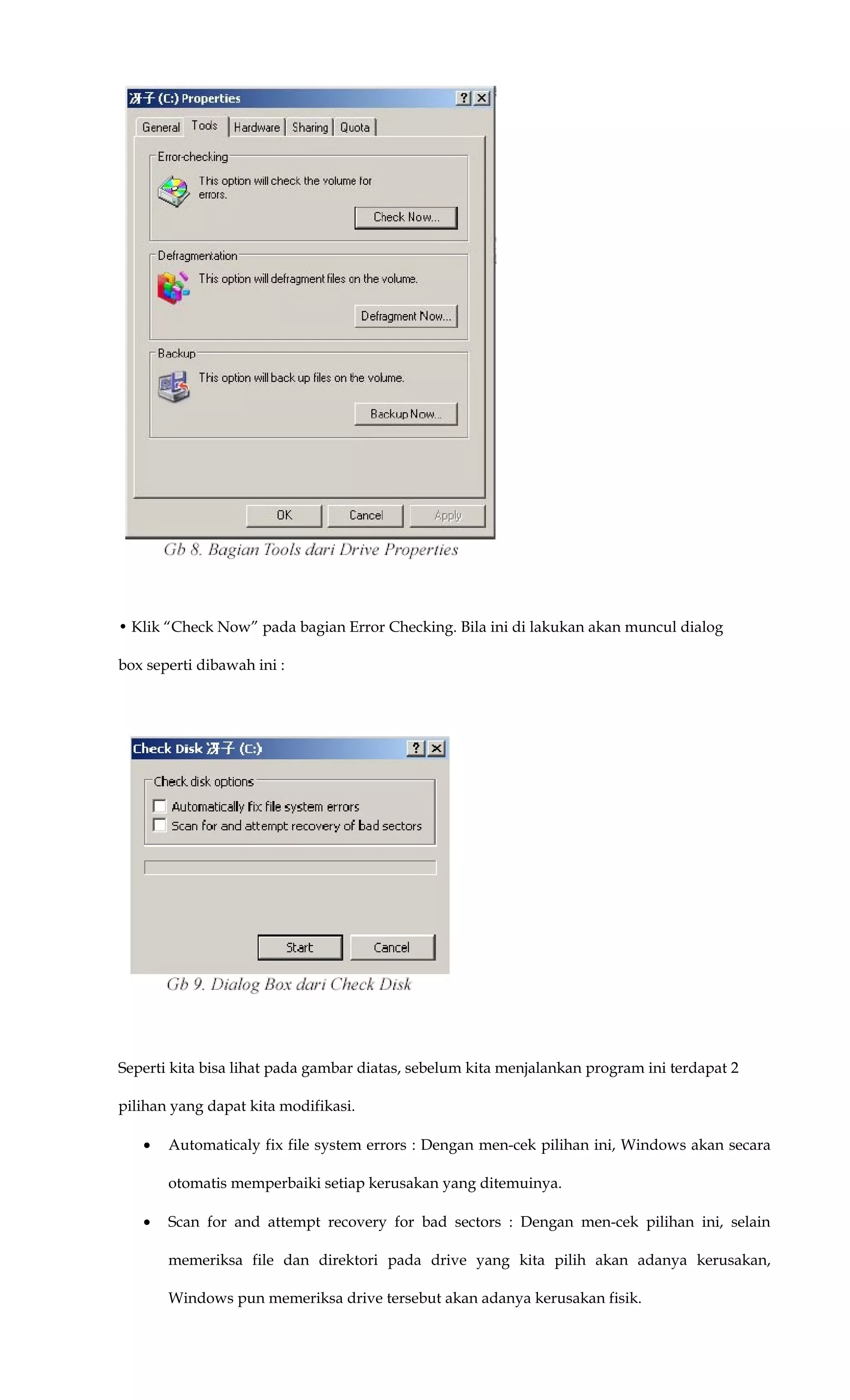 • Klik “Check Now” pada bagian Error Checking. Bila ini di lakukan akan muncul dialog
box seperti dibawah ini :
Seperti kita bisa lihat pada gambar diatas, sebelum kita menjalankan program ini terdapat 2
pilihan yang dapat kita modifikasi.
• Automaticaly fix file system errors : Dengan men-cek pilihan ini, Windows akan secara
otomatis memperbaiki setiap kerusakan yang ditemuinya.
• Scan for and attempt recovery for bad sectors : Dengan men-cek pilihan ini, selain
memeriksa file dan direktori pada drive yang kita pilih akan adanya kerusakan,
Windows pun memeriksa drive tersebut akan adanya kerusakan fisik.
 
